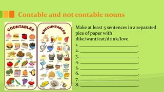Contable and not contable nouns
Make at least 5 sentences in a separated
pice of paper with
1like/want/eat/drink/love.
1. ________________________.
2. ________________________.
3. ________________________.
4. ________________________.
5. ________________________.
6. ________________________.
7. ________________________.
8. ________________________.
 