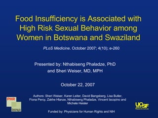 Food Insufficiency is Associated with High Risk Sexual Behavior among Women in Botswana and Swaziland Presented by: Nthabiseng Phaladze, PhD and Sheri Weiser, MD, MPH Authors: Sheri Weiser, Karen Leiter, David Bangsberg, Lisa Butler, Fiona Percy, Zakhe Hlanze, Nthabiseng Phaladze, Vincent Iacopino and Michele Heisler PLoS Medicine . October 2007; 4(10); e-260 October 22, 2007 Funded by: Physicians for Human Rights and NIH 