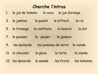 Cherche l’intrus
1. le jus de tomate le coca le jus d’orange
3. le jambon le poulet le bifteck le riz
5. le fromage la confiture le beurre le lait
7. le poisson le poulet le jambon
9. les épinards les pommes de terre la viande
11. le chocolat la glace la tarte la viande
12. les épinards la salade les fruits les tomates
 