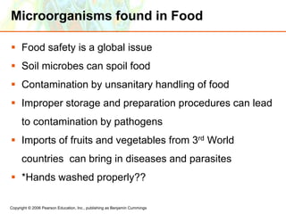 Copyright © 2006 Pearson Education, Inc., publishing as Benjamin Cummings
Microorganisms found in Food
 Food safety is a global issue
 Soil microbes can spoil food
 Contamination by unsanitary handling of food
 Improper storage and preparation procedures can lead
to contamination by pathogens
 Imports of fruits and vegetables from 3rd World
countries can bring in diseases and parasites
 *Hands washed properly??
 