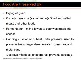 Copyright © 2006 Pearson Education, Inc., publishing as Benjamin Cummings
Food Are Preserved By
 Drying of grain
 Osmotic pressure (salt or sugar)- Dried and salted
meats and other foods
 Fermentation - milk allowed to sour was made into
cheese
 Canning - use of moist heat under pressure, used to
preserve fruits, vegetables, meats in glass jars and
metal cans.
Destroys microbes, endospores, prevents spoilage
 
