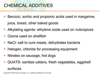 Copyright © 2006 Pearson Education, Inc., publishing as Benjamin Cummings
CHEMICAL ADDITIVES
 Benzoic, sorbic and propionic acids used in margarine,
juice, bread, other baked goods
 Alkylating agents- ethylene oxide used on nuts/spices
 Ozone used on shellfish
 NaCl- salt to cure meats, dehydrates bacteria
 Halogen, chloride for processing equipment
 Nitrates on sausage, hot dogs
 QUATS- sanitize udders, fresh vegetables, eggshell
surfaces
 