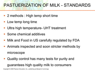 Copyright © 2006 Pearson Education, Inc., publishing as Benjamin Cummings
PASTUERIZATION OF MILK - STANDARDS
 2 methods : High temp short time
 Low temp long time
 Ultra high temperature- UHT treatment
 Some chemical additives
 Milk and Food in US carefully regulated by FDA
 Animals inspected and soon stricter methods by
microscope
 Quality control has many tests for purity and
guarantees high quality milk to consumers
 