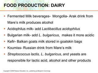 Copyright © 2006 Pearson Education, Inc., publishing as Benjamin Cummings
FOOD PRODUCTION: DAIRY
 Fermented Milk beverages- Mongolia- Arak drink from
Mare’s milk produces alcohol
 Acidophilus milk- add Lactibacillus acidophilus
 Bulgarian milk- add L. bulgaricus, makes it more acidic
 Kefir- Balkan goats milk stored in goatskin bags
 Koumiss- Russian drink from Mare’s milk
 Streptococcus lactis, L. bulgaricus, and yeasts are
responsible for lactic acid, alcohol and other products
 