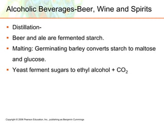 Copyright © 2006 Pearson Education, Inc., publishing as Benjamin Cummings
Alcoholic Beverages-Beer, Wine and Spirits
 Distillation-
 Beer and ale are fermented starch.
 Malting: Germinating barley converts starch to maltose
and glucose.
 Yeast ferment sugars to ethyl alcohol + CO2
 