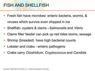 Copyright © 2006 Pearson Education, Inc., publishing as Benjamin Cummings
FISH AND SHELLFISH
 Fresh fish have microbes: enteric bacteria, worms, &
viruses which survive even shipped in ice
 Shellfish- oysters & clams –Salmonella and Vibrio
 Clams filter feeder can pick up red tides toxins, sewage
 Shrimp (breaded) have high bacterial counts
 Lobster and crabs - enteric pathogens
 Crabs carry Clostridium, Cryptococcus and Candida
 