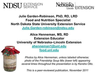 Julie Garden-Robinson, PhD, RD, LRD
              Food and Nutrition Specialist
    North Dakota State University Extension Service
           Julie.Garden-robinson@ndsu.edu

               Alice Henneman, MS, RD
                  Extension Educator
       University of Nebraska–Lincoln Extension
                 ahenneman1@unl.edu
                      food.unl.edu

            Photos by Alice Henneman, unless labeled otherwise;
            photo of the Friendship Soup Mix (lower left) appearing
          several times throughout the presentation is by Kendra Otto.

2
              This is a peer-reviewed publication, November 2011
 