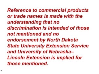 Reference to commercial products
    or trade names is made with the
    understanding that no
    discrimination is intended of those
    not mentioned and no
    endorsement by North Dakota
    State University Extension Service
    and University of Nebraska–
    Lincoln Extension is implied for
    those mentioned.
4
 