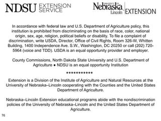 In accordance with federal law and U.S. Department of Agriculture policy, this
        institution is prohibited from discriminating on the basis of race, color, national
          origin, sex, age, religion, political beliefs or disability. To file a complaint of
      discrimination, write USDA, Director, Office of Civil Rights, Room 326-W, Whitten
      Building, 1400 Independence Ave. S.W., Washington, DC 20250 or call (202) 720-
         5964 (voice and TDD). USDA is an equal opportunity provider and employer.

        County Commissions, North Dakota State University and U.S. Department of
                  Agriculture ● NDSU is an equal opportunity Institution

                                        ***********
      Extension is a Division of the Institute of Agriculture and Natural Resources at the
     University of Nebraska–Lincoln cooperating with the Counties and the United States
                                   Department of Agriculture.

     Nebraska–Lincoln Extension educational programs abide with the nondiscrimination
     policies of the University of Nebraska–Lincoln and the United States Department of
                                          Agriculture.
76
 