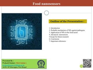 Food nanosensors
Presented By :
Prakash Kumar ( Ph.D. Scholar )
prakashkumar@iitkgp.ac.in
AGFE, IIT Kharagpur, West Bengal
1. Introduction
2. Probable mechanism of NPs against pathogens
3. Application of NPs in the food sector
4. Advanced nanosensors
5.Scope for future research
6. Conclusion
7. Important references
Outline of the Presentation :
 