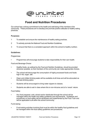 Food and Nutrition Procedures
Our school has a strong commitment to the health and well-being of the members of its
community. These procedures aim to develop and promote positive attitudes to healthy eating
practices.


Purposes:

1      To establish and ensure the maintenance of healthy eating practices.

2      To actively promote the National Food and Nutrition Guidelines.

3      To ensure that there is a consistent approach within the school to healthy nutrition.


Guidelines:

Programmes:

•      Programmes will encourage students to take responsibility for their own health.

Food and Beverage Choice:

•      Healthy foods, as outlined by the Food and Nutrition Guidelines, should be provided
       wherever possible, so that members of the community can make appropriate choices.

•      The school will discourage the consumption of highly processed foods and foods
       high in fat, sugar, salt.

•      Clean and chilled drinking water will be available at all times and will be advocated as
       the best drinking option.

•      Students will be encouraged to bring water sippers to classes.

•      Students are able to eat in class where this is non-intrusive and of a ‘snack’ nature.

Food Safety:

•      Any food prepared, sold, stored and/or distributed through the school will be
       managed within the health and safety guidelines and requirements. Guidelines and
       procedures on food safety will be developed and implemented by the Food Tutor and
       will be applicable to all within the school community.

Fund-raising:

•      Fund-raising activities involving food must be within the healthy food guidelines and
       be managed within the food safety guidelines and procedures.



UNLIMITED PAENGA TAWHITI              Food and Nutrition Procedures                     Page 1/2
 