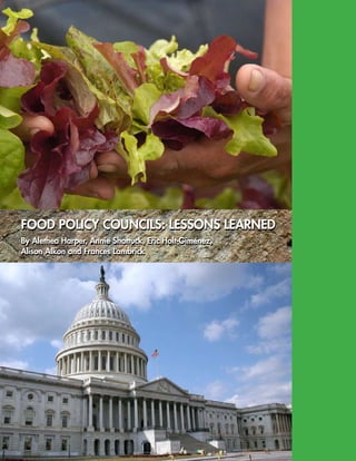 FOOD POLICY COUNCILS: LESSONS LEARNED
By Alethea Harper, Annie Shattuck, Eric Holt-Giménez,
Alison Alkon and Frances Lambrick
FOOD POLICY COUNCILS: LESSONS LEARNED
By Alethea Harper, Annie Shattuck, Eric Holt-Giménez,
Alison Alkon and Frances Lambrick
 