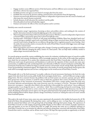 Food Policy Councils: Lessons Learned
Page 
•	 Engage members across different sectors of the food system and from different socio-economic backgrounds and
draw from a diverse, but organized base
•	 Establish priorities and agree on some kind of a strategic plan from the outset
•	 Establish clear structures for decision-making, communication and evaluation from the beginning
•	 Examine structural trade offs between being within or independent of government, how the council is funded, and
what issues the council chooses to prioritize
•	 Include elements of self-education (for members) and the public
•	 Diversify political and internal leadership support
•	 Evaluate and monitor the effects of the councils’ policies and/or activities
Similarly, some councils recommend:
•	 Being “positive energy” organizations, becoming as doers and problem solvers, and working for the creation of
positive alternatives instead of exclusively fighting against the current system
•	 Maintaininggoodrelationshipswithlocal(andstate)government.Whetheracouncilisindependentof government
or housed within a government agency, buy-in from local officials is key.
•	 Starting small—Food Policy Councils are still young and building credibility. Many have identified “quick wins”
and are striving to establish a good track record before taking on larger structural issues. Mark Winne notes that
councils“tend to look at things that we can influence,like getting a law or regulation passed or more funding - that’s
the reality that practicality tends to circumscribe the work of Food Policy Councils while bigger issues take longer
and become research items”
•	 Balancing programs and services with larger policy changes. Creating successful programs can address immediate
needs while indirectly changing the policy context of a food system. This can help build credibility needed to
address larger structural issues later on.
As councils spring up around the country, establishing clear metrics for evaluation, including the impact of councils on public
health, job creation, and economic development, will be increasingly important. In the course of this study, these questions
were raised, but not answered. If we assume that evaluation proves that Food Policy Councils play a valuable role, then it
will become much easier for governments and foundations to underwrite the expansion of these councils into many more
communities, to establish state wide coordinating bodies and, ultimately, to lobby for national coordination and funding. The
Community Food Security Coalition has begun to provide resources and network councils and the Drake Agricultural Law
Center has provided key institutional support.We imagine that as the number of councils around North America grows, this
work will be increasingly important and can have a strong impact on the overall success of Food Policy Councils.
What people refer to as“the food movement” is actually a collection of social movements: food justice, fair food, fair trade,
organic food, slow food, food security, public health, food sovereignty, family farms… and local folks just trying to make
things better. The list is extensive because the problems with our food systems are extensive, systemic and acute. While
these groups have much in common, it would be naïve to think they coordinate their actions. Food Policy Councils are
just one expression of this “movement of movements.” Nevertheless, FPCs have a unique quality within this wide array
of activists, advocates and practitioners: they create democratic spaces for convergence in diversity. The power of informed,
democratic convergence—especially when linked to the specific places where people live, work and eat—has an additional,
emergent quality: it can change the way we—and others—think. This is social learning, the basis for social change. Food
Policy Councils hold great potential as action centers for the social learning needed to build democracy into the food
system. By helping communities exercise agency over the parts of the food system that people do have the power to change,
and by building political will for deeper, systemic change, Food Policy Councils are“making the road as we travel” towards
better local food systems.
This study is the result of many voices, some new, some experienced, all committed to fair, healthy food systems for all. We
thank all of those who participated. By sharing these voices—and in adding our own—we hope that we can contribute to
both the national food debate and to the growing body of knowledge informing food system change. The experiences of
Food Policy Councils are wide-ranging and growing quickly. Despite our best efforts to be inclusive of people, experiences,
ideas and opinions, we are sure we missed more than we caught. We present this work, not as a definitive statement on
Food Policy Councils, but as an invitation for reflection and research among those concerned with food policy. Food Policy
Councils have much to contribute, and we all have much to learn. We hope this report provides an opportunity to do both.
 