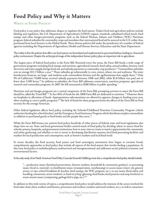Food Policy Councils: Lessons Learned
Page 
Food Policy and Why it Matters
What is Food Policy?
Food policy is any policy that addresses, shapes or regulates the food system. Today’s food and agriculture policies include
labeling and regulation, the U.S. Department of Agriculture’s (USDA) organic standards, subsidized school lunch, food
stamps and other hunger-prevention programs such as the federal Woman, Infants and Children (WIC) Nutrition
program,federal subsidies for commodity crops and mandates that international food aid be sourced in the U.S.rather than
purchased from local farmers in the Global South. These diverse policies fall under the jurisdiction of a number of federal
agencies including the Departments of Agriculture, Health and Human Services, Education and the State Department.
Therealityisthatthepoliciesthataffectourfoodsystemareformulatedandimplementedinpiecemealfashion,leadingtoafractured
policy environment.Despite the archetypical image of the independent farmer,policy plays an important role in agriculture.
The largest piece of federal food policy is the Farm Bill. Renewed every five years, the Farm Bill funds a wide range of
government programs including food stamps and nutrition, agricultural research, food safety, animal welfare, forestry, rural
electricity and water supply,foreign food aid,and subsidy payments to commodity crop producers.13
Commodities subsidies
cost an average $11.3 billion a year.14
These subsidies go substantially to corn, cotton, wheat, rice and soybeans. The main
beneficiaries however, are large- and medium-scale commodities farmers and the agribusinesses that supply them.15
Only
9% of California’s 74,000 farms received subsidy payments between 1996 and 2002, while $1.8 billion was paid out to
fewer than 3,500 farms.16
In addition to subsidies, the Farm Bill addresses conservation, nutrition programs, agricultural
research and commodity programs. In 2007 the bill amounted to $286 billion in public spending.17
Nutrition and anti-hunger programs are a central component of the Farm Bill, prompting activists to assert the Farm Bill
should be called the“Food Bill.”18
In fact 66% of funds for the 2008 Farm Bill are dedicated to nutrition.19
However there
are loopholes in allocation of funds. Appropriations subcommittees are allowed to approve changes in funding every year,
often resulting in cuts to public programs.20
The lack of funds for these programs limits the effects of the Farm Bill on food
security for the average American.
Other federal legislation affects food policy, including the Schools/Childhood Nutrition Commodity Program (which
authorizesfundingforschoollunches)andtheEmergencyFoodAssistanceProgramwhichdistributessurpluscommodities
in addition to purchased goods to food banks and the people they serve.21
While the Farm Bill frames our nation’s food policy, hundreds of other pieces of federal, state and local regulations also
shape how we eat. State and local government bodies control much of food policy by deciding where to source food for
schools,prisons,hospitals,and government institutions;how to zone cities to create or restrict opportunities for community
and urban gardening; and whether or not to invest in developing distribution systems, local food processing facilities and
markets for local production and consumption, such as farmer’s markets and local food retail.
In recent decades, the food security, food justice and food sovereignty movements have begun to envision broad,
comprehensive approaches to food policy that include all aspects of the food system that involve feeding a population. In
this view, food policy is multidisciplinary, multisectoral and intergenerational, and addresses social, political, economic and
environmental factors.
InhisearlystudyofsixNorthAmericanFoodPolicyCouncils,KennethDahlbergwrotethatacomprehensivefoodpolicyshouldinclude:
“… production issues (farmland preservation, farmers markets, household  community gardens), to processing
issues (local vs. external), to distribution issues (transportation, warehousing) to access issues (inner-city grocery
stores, co-ops, school breakfasts  lunches, food stamps, the WIC program, etc.), to use issues (food safety and
handling, restaurants, street vendors), to food recycling (gleaning, food banks, food pantries and soup kitchens) to
waste stream issues (composting, garbage fed to pigs, etc.).”22
In addition to this wide variety of topics, a comprehensive food policy would address the interests of the actors involved the
food value chain (farm workers and farmers, processors and workers, retailers and retail workers, etc,), as well as consumers
Photo: UEPIPhoto: UEPI
 