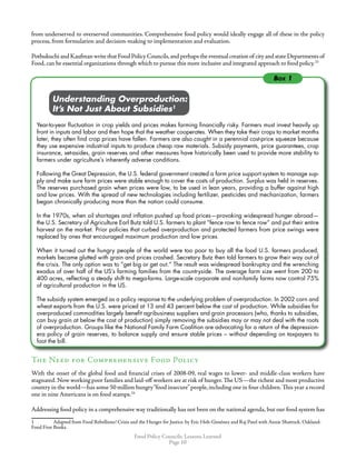 Food Policy Councils: Lessons Learned
Page 10
from underserved to overserved communities. Comprehensive food policy would ideally engage all of these in the policy
process, from formulation and decision-making to implementation and evaluation.
Pothukuchi and Kaufman write that Food Policy Councils,and perhaps the eventual creation of city and state Departments of
Food, can be essential organizations through which to pursue this more inclusive and integrated approach to food policy.23
	 	 Understanding Overproduction:
	 	 It’s Not Just About Subsidies
Year-to-year fluctuation in crop yields and prices makes farming financially risky. Farmers must invest heavily up
front in inputs and labor and then hope that the weather cooperates. When they take their crops to market months
later, they often find crop prices have fallen. Farmers are also caught in a perennial cost-price squeeze because
they use expensive industrial inputs to produce cheap raw materials. Subsidy payments, price guarantees, crop
insurance, set-asides, grain reserves and other measures have historically been used to provide more stability to
farmers under agriculture’s inherently adverse conditions.
Following the Great Depression, the U.S. federal government created a farm price support system to manage sup-
ply and make sure farm prices were stable enough to cover the costs of production. Surplus was held in reserves.
The reserves purchased grain when prices were low, to be used in lean years, providing a buffer against high
and low prices. With the spread of new technologies including fertilizer, pesticides and mechanization, farmers
began chronically producing more than the nation could consume.
In the 1970s, when oil shortages and inflation pushed up food prices—provoking widespread hunger abroad—
the U.S. Secretary of Agriculture Earl Butz told U.S. farmers to plant “fence row to fence row” and put their entire
harvest on the market. Prior policies that curbed overproduction and protected farmers from price swings were
replaced by ones that encouraged maximum production and low prices.
When it turned out the hungry people of the world were too poor to buy all the food U.S. farmers produced,
markets became glutted with grain and prices crashed. Secretary Butz then told farmers to grow their way out of
the crisis. The only option was to “get big or get out.” The result was widespread bankruptcy and the wrenching
exodus of over half of the US’s farming families from the countryside. The average farm size went from 200 to
400 acres, reflecting a steady shift to mega-farms. Large-scale corporate and non-family farms now control 75%
of agricultural production in the US.
The subsidy system emerged as a policy response to the underlying problem of overproduction. In 2002 corn and
wheat exports from the U.S. were priced at 13 and 43 percent below the cost of production. While subsidies for
overproduced commodities largely benefit agribusiness suppliers and grain processors (who, thanks to subsidies,
can buy grain at below the cost of production) simply removing the subsidies may or may not deal with the roots
of overproduction. Groups like the National Family Farm Coalition are advocating for a return of the depression-
era policy of grain reserves, to balance supply and ensure stable prices – without depending on taxpayers to
foot the bill.
The Need for Comprehensive Food Policy
With the onset of the global food and financial crises of 2008-09, real wages to lower- and middle-class workers have
stagnated.Now working poor families and laid-off workers are at risk of hunger.The US—the richest and most productive
country in the world—has some 50 million hungry“food insecure”people,including one in four children.This year a record
one in nine Americans is on food stamps.24
Addressing food policy in a comprehensive way traditionally has not been on the national agenda, but our food system has
	 Adapted from Food Rebellions! Crisis and the Hunger for Justice. by Eric Holt-Giménez and Raj Patel with Annie Shattuck. Oakland:
Food First Books.
Box 1
 