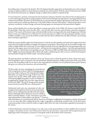 Food Policy Councils: Lessons Learned
Page 11
been failing many communities for decades. The U.S. fragmented policy approach is not food policy per se, but scattered
attempts to address problems in the food system at federal, state and local levels.With the advent of the food crisis in 2008,
the nation’s food movements are calling for changes to address these problems comprehensively.
To many food, farm, nutrition, environmental and social justice advocates, this food crisis indicates that our food system is
in crisis,with hunger being only one of the symptoms.Environmental damage from agriculture is mounting.Pollution from
confined animal feedlot operations (CAFOs) fouls the air and contaminates aquifers.Agricultural runoff chokes rivers and
estuaries with nitrates, producing a“dead zone” in the Gulf of Mexico the size of New Jersey.25
Industrial agriculture is now
a primary contributor to climate change, and many farming regions are drawing down their groundwater supplies.
Farms and farm families have not been spared from economic pain either. In the 1950s, U.S. farmers received 40-50% of
the food dollar. Today they receive less than 20%—and with that they must buy seeds, fertilizers, pesticides, equipment,
and fuel.26
The erosion of the farmer’s share of the food dollar has been accompanied by the steady disappearance of family
farmers. From seven million farms in 1935, the U.S. now has less than two million. U.S. direct payment subsidies amount
to billions of dollars a year, yet even the USDA concedes that these direct subsidies have the effect of further concentrating
land ownership in agriculture.27
While the concept of public support for the food system is vital,the way that subsidies and market price supports have been
used in the U.S. simply exacerbate oversupply and corporate concentration. These policies do not necessarily translate into
widely available healthy food. In the past 15 years, healthy foods like fruits and vegetables have been getting steadily more
expensive, while sugars, sweets, fats and red meat—all based on the overproduction of grain—have been getting relatively
cheaper. The price of fresh fruits and vegetables went up 15% between 1985 and 2000, while soft drink prices declined by
23%.28
Highly manufactured food products filled with surplus, subsidized grains often end up in school lunch programs
and food banks through the USDA’s surplus commodities program.
The growing obesity and diabetes epidemics of the past 20 years have tracked the growth of cheap calories from grain-
derived ingredients such as sweeteners, oils and animal feed. Subsidies have been widely named as part of the cause of this
increase, but the problem really has its roots in the overproduction and below-cost of production prices paid to farmers
who grow corn and soy (for sweeteners, oils and animal fed).
US farm policy has been stimulating the overproduction
of the wrong kinds of calories. Still U.S. feeding programs
have been unable to keep up with rising domestic hunger.
Meanwhile, real wages for low-wage workers have been
stagnant since the late 1970s, while median income has
increased only slightly.Inequality is on the rise.Workers in
meatpacking for example, have seen their wages decrease
by 45% since 1980.29
The top 5% of wage earners saw their
income increase by nearly 40% over a similar period.30
Underserved rural, inner-city, communities of color and
immigrants have long borne the brunt of our food system’s
failures and are disproportionately affected by diet-related
diseases and hunger. Native Americans are twice as likely as
whites to develop diabetes.31
In fact, social class is one of the
major determinants of both diabetes and obesity.3233
America’s
urban food deserts are in predominantly African American and Hispanic neighborhoods. Immigrants, whether documented
or not, are most often those making sub-poverty wages in agriculture, meatpacking, and food retail. As the food system
concentrates profits in fewer and fewer hands, its negative effects fall to the most economically marginalized communities in
the country.
A vibrant food justice movement has begun to not only create on-the-ground solutions to these problems, but to demand
a change in the policies of our current food system. Driven by this movement, communities and local governments are
beginning to look at food policy as essential to meeting the needs of all members of the community.
“Food justice asserts that no one should
live without enough food because of economic
constraints or social inequalities. Food justice reframes
the lack of healthy food sources in poor communities as a
human rights issue. Food justice also draws off of histori-
cal grassroots movements and organizing traditions such
as those developed by the civil rights movement and the
environmental justice movement. The food justice move-
ment is a different approach to a community’s needs that
seeks to truly advance self reliance and social justice by
placing communities in leadership of their own solutions
and providing them with the tools to address the dispari-
ties within our food systems and within society at large.”
-Brahm Ahmadi, People’s Grocery
Oakland, California
 