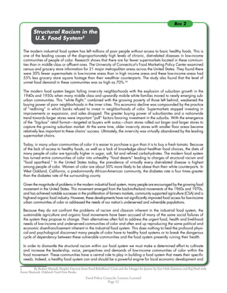 Food Policy Councils: Lessons Learned
Page 12
	 	 Structural Racism in the
	 	 U.S. Food System
The modern industrial food system has left millions of poor people without access to basic healthy foods. This is
one of the leading causes of the disproportionately high levels of chronic, diet-related diseases in low-income
communities of people of color. Research shows that there are far fewer supermarkets located in these communi-
ties than in middle class or affluent ones. The University of Connecticut’s Food Marketing Policy Center examined
census and grocery store information for 21 major metropolitan areas across the United States. They found there
were 30% fewer supermarkets in low-income areas than in high income areas and these low-income areas had
55% less grocery store square footage than their wealthier counterparts. The study also found that the level of
unmet food demand in these communities was as high as 70%.34
The modern food system began failing inner-city neighborhoods with the explosion of suburban growth in the
1940s and 1950s when many middle class and upwardly mobile white families moved to newly emerging sub-
urban communities. This “white flight,” combined with the growing poverty of those left behind, weakened the
buying power of poor neighborhoods in the inner cities. This economic decline was compounded by the practice
of “redlining” in which banks refused to invest in neighborhoods of color. Supermarkets stopped investing in
improvements or expansion, and sales dropped. The greater buying power of suburbanites and a nationwide
trend towards larger stores were important “pull” factors favoring investment in the suburbs. With the emergence
of the “big-box” retail format—targeted at buyers with autos—chain stores rolled out larger and larger stores to
capture the growing suburban market. At the same time, older inner-city stores with smaller floor areas became
relatively less important to these chains’ success. Ultimately, the inner-city was virtually abandoned by the leading
supermarket chains.
Today, in many urban communities of color it is easier to purchase a gun than it is to buy a fresh tomato. Because
of the lack of access to healthy foods, as well as a lack of knowledge about healthier food choices, the diets of
many people of color are typically higher in sugar, salt, fat and refined carbohydrates. The modern food system
has turned entire communities of color into unhealthy “food deserts” leading to charges of structural racism and
“food apartheid.” In the United States today, the prevalence of virtually every diet-related disease is highest
among people of color. Women of color are about 50% more likely to be obese than their white counterparts. In
West Oakland, California, a predominantly African-American community, the diabetes rate is four times greater
than the diabetes rate of the surrounding county.
Given the magnitude of problems in the modern industrial food system, many people are encouraged by the growing food
movement in the United States. This movement emerged from the back-to-the-land movements of the 1960s and 1970s,
and has achieved notable successes in the proliferation of farmers markets, community supported agriculture (CSA) and a
high-end organic food industry. However, these developments have not significantly improved food access for low-income
urban communities of color or addressed the needs of our nation’s underserved and vulnerable populations.
Because they do not confront the problems of racism and classism inherent in the industrial food system, the
sustainable agriculture and organic food movements have been accused of many of the same social failures of
the system they propose to change. Their alternatives often fail to address the urgent food, health and livelihood
needs of low-income and underserved communities of color and often end up reproducing the same political and
economic disenfranchisement inherent in the industrial food system. This does nothing to heal the profound physi-
cal and psychological disconnect many people of color have to healthy food systems or to break the dangerous
cycle of dependency between these vulnerable communities and the food system presently ruining their health.
In order to dismantle the structural racism within our food system we must make a determined effort to cultivate
and increase the leadership, voice, perspectives and demands of low-income communities of color within the
food movement. These communities have a central role to play in building a food system that meets their specific
needs. Indeed, a healthy food system can and should be a powerful engine for local economic development and
	 By Brahm Ahmadi, People’s Grocery. from Food Rebellions! Crisis and the Hunger for Justice. by Eric Holt-Giménez and Raj Patel with
Annie Shattuck. Oakland: Food First Books.
Box 2
 