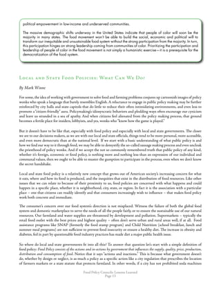 Food Policy Councils: Lessons Learned
Page 13
political empowerment in low-income and underserved communities.
The massive demographic shifts underway in the United States indicate that people of color will soon be the
majority in many states. The food movement won’t be able to build the social, economic and political will to
transform our inequitable and unsustainable food system without the strong participation from the majority. In turn,
this participation hinges on strong leadership coming from communities of color. Prioritizing the participation and
leadership of people of color in the food movement is not simply a humanistic exercise—it is a prerequisite for the
democratization of the food system.
Local and State Food Policies: What Can We Do?
By Mark Winne
For some,the idea of working with government to solve food and farming problems conjures up cartoonish images of policy
wonks who speak a language that barely resembles English. A reluctance to engage in public policy making may be further
reinforced by city halls and state capitols that do little to reduce their often intimidating environments, and even less to
promote a“citizen-friendly” aura. Policymaking’s idiosyncratic behaviors and plodding ways often encourage our cynicism
and leave us stranded in a sea of apathy. And when citizens feel alienated from the policy making process, that ground
becomes a fertile place for insiders, lobbyists, and yes, wonks who“know how the game is played.”
But it doesn’t have to be like that, especially with food policy and especially with local and state governments. The closer
we are to our decisions makers, as we are with our local and state officials, things tend to be more personal, more accessible,
and even more democratic than at the national level. If we start with a basic understanding of what public policy is and
how we find our way to it through food,we may be able to demystify the so-called sausage making process and even uncloak
the priesthood of policy wonks. And if we accept the not so commonly remembered truth that public policy of any kind,
whether it’s foreign, economic or food policy, is nothing more and nothing less than an expression of our individual and
communal values, then we ought to be able to muster the gumption to participate in the process, even when we don’t know
the secret handshake.
Local and state food policy is a relatively new concept that grows out of American society’s increasing concern for what
it eats, where and how its food is produced, and the inequities that exist in the distribution of food resources. Like other
issues that we can relate to because of their proximity to us, food policies are concerned with what happens and could
happen in a specific place, whether it is neighborhood, city, state, or region. In fact it is the association with a particular
place – one that citizens can readily identify and that consumers increasingly wish to influence – that makes food policy
work both concrete and immediate.
The consumer’s concern over our food system’s direction is not misplaced. Witness the failure of both the global food
system and domestic marketplace to serve the needs of all the people fairly, or to ensure the sustainable use of our natural
resources. Our farmland and water supplies are threatened by development and pollution. Supermarkets – typically the
retail food outlet with the best prices and highest quality – often don’t serve urban and rural areas well, if at all. Food
assistance programs like SNAP (formerly the food stamp program) and Child Nutrition (school breakfast, lunch and
summer meal programs) are not sufficient to prevent food insecurity or ensure a healthy diet. The increase in obesity and
diabetes, fed in part by questionable food industry practices has made diet a major public health issue.
So where do local and state governments fit into all this? To answer that question let’s start with a simple definition of
food policy: Food Policy consists of the actions and in-actions by government that influences the supply, quality, price, production,
distribution and consumption of food. Notice that it says “actions and inactions.” This is because what government doesn’t
do, whether by design or neglect, is as much a policy as a specific action like a city regulation that prescribes the location
of farmers markets or a state statute that protects farmland. In other words, if a city has not prohibited soda machines
 