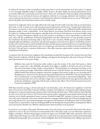 Food Policy Councils: Lessons Learned
Page 14
in schools, for instance, or does not purchase locally grown food, it can be assumed that its de facto policy is to ignore
or even encourage unhealthy eating in its public schools. To put it all rather simply, city and state governments can be
enormously influential in promoting certain food system values such as food justice, food sovereignty and sustainability.
Government can use its financial resources and regulatory authority. It can manage, administer and coordinate a wide
variety of governmental functions to promote various food system objectives. And government can use its“bully pulpit” to
educate the public about food system matters, such as healthy eating.
Instead of one single place where one might address the wide range of “seed to table” items that make up our food system,
food work, as such, is spread across numerous governmental departments and functions. Transportation departments,
for instance, can promote or deter sprawl, which affects farmland, and make it easy or difficult for public transportation
dependent people to reach a supermarket. Local school districts can purchase food from local farmers, restrict access
by students to vending machines that dispense unhealthy food, and increase food education to promote healthy eating
behaviors. Economic development officials can provide incentives to developers to locate supermarkets in under-served
areas, assist with the establishment of food processing facilities and other infrastructure, or more generally account for
the contribution that food and farming make to their local or state economies. Health agencies can promote healthier
eating through menu labeling or community-wide education programs, and social service agencies can distribute nutrition
benefits such as food stamps to needy households. But these and other governmental institutions are not typically linked to
each other around a common food system vision or set of goals any more than they are linked to the private sector. While
his kind of “silo-ing” leads to numerous dysfunctions, it also offers enormous opportunities to pursue coordinated and
comprehensive food policies.
A statement from the Connecticut Legislature that immediately preceded the formation of the country’s first state Food
Policy Council is indicative of both the policy challenges and opportunities facing those who want to harness the broad
back of government for food system change:
Sufficient cause exists for Connecticut policy makers to give the security of the state’s food system a critical
look to ensure that a safe, affordable, and quality food supply is available to all, both now and in the future.
The state’s food system is large, complex, and paradoxical. The food industry is a substantial contributor to the
state’s economy, yet hunger, malnutrition, and limited access to food for the poor are well-documented, forcing
publicly funded food assistance programs and private emergency food sources to play an ever increasing role in
feeding the poor. Connecticut has experienced unprecedented growth since World War Two, but that growth has
been accompanied by a corresponding decline in farmland and an increase in environmental degradation. State
government provides more services and plays a larger role in everyone’s life, but the state agencies that address the
production, distribution, and quality of food rarely coordinate their efforts (Toward Food Security for Connecticut,
Connecticut Legislature, 1996).
With that statement serving as a broad road map for state food policy action, the Connecticut Legislature created the
State of Connecticut Food Policy Council to “develop, coordinate and implement a food system policy linking economic
development,environmental protection and preservation with farming and urban issues.” What exactly has that looked like
over the course of the past 10 years? The Council and its private partner organizations have passed statutes that got soda
machines out of schools, appropriated money to protect farmland, brought EBT machines to farmers markets, brought
some order and coordination to the state’s nutrition education campaigns, addressed the lack of livestock slaughtering and
processing infrastructure, increased purchasing by state agencies and institutions of locally grown food, increased public
transportation to supermarkets,made state funding available for the development of supermarkets,and prepared an official
state road map that identifies over 300 farm-related locations where local food can be purchased.
Connecticut is not unique in this regard. Numerous states, cities and counties can tout similar achievements. But what is
important to note in the case of Connecticut and everywhere else is that policy work is not just about laws, regulations,
budgets, and politics. All those things happen and they do require some “teachable” skills easily acquired by anyone who
wishes to learn.But change occurs more often than not as a result of one very important human activity,namely relationship
building. By having people who are passionate and knowledgeable about food and farming issues talking to government
 