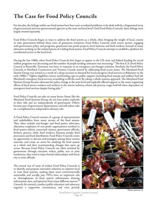 Food Policy Councils: Lessons Learned
Page 16
The Case for Food Policy Councils
For decades, the failings within our food system have been seen as isolated problems, to be dealt with by a fragmented array
of governmental and non-governmental agencies at the state and local level. Until Food Policy Councils, these failings were
largely treated separately.
Food Policy Councils began as ways to address the food system as a whole, often bringing the weight of local, county
or state government behind these sorts of grassroots initiatives. Food Policy Councils work across sectors, engaging
with government policy and programs, grassroots/non-profit projects, local business and food workers. Instead of many
advocates working on the isolated pieces of a failing food system, Food Policy Councils attempt to establish a platform for
coordinated action at the local level.
During the late 1980s, when Food Policy Councils first began to appear in the US, state and federal funding for social
welfare programs was decreasing and the number of people needing assistance was increasing.35
The first U.S. Food Policy
Council in Knoxville, Tennessee was born in response to an emergency anti-hunger initiative. Similarly, the Food Policy
Councils in Hartford, Connecticut and Toronto, Canada started by addressing food access issues. The Maryland Food
System Group was started as a result of a sharp increase in demand for local emergency food services in Baltimore in the
early 1990’s.36
Tighter eligibility criteria and funding caps on public support (including food stamps and welfare) had left
Maryland’s emergency food services scrambling to fill the need. By taking a whole systems approach, The Maryland Food
Systems Group became advocates for policy change at the state level and explicitly offered support to the union organizing
efforts of food service workers and workers in the tourist industry, whose sub-poverty wages had left them dependent on
emergency food services despite having jobs.37
Food Policy Councils can take on many forms. Some, like the
Maryland Food Systems Group, do not have policy explicitly
in their title and act independently of government. Others
become part of government departments, and still others take
on a complimentary independent advisory role.
A Food Policy Council consists of a group of representatives
and stakeholders from many sectors of the food system.
They often include anti-hunger and food justice advocates,
educators, employees of non-profit organizations involved in
food system reform, concerned citizens, government officials,
farmers, grocers, chefs, food workers, business people, food
processors and food distributors. Food Policy Councils create
an opportunity to discuss and strategize among these various
interests, and create an arena for studying the food system
as a whole and then recommending changes that open up
access. Because Food Policy Councils are often initiated by
government through executive orders, public acts or joint
resolutions, they tend to enjoy formal relationships with local,
city or state officials.
The central aim of most of today’s Food Policy Councils is
to identify and propose innovative solutions to improve local
or state food systems, making them more environmentally
sustainable and socially just. FPCs have an important role
as clearinghouses of food system information; drawing
information, data, and opinions from many different sources.38
Councils do research, conduct public education and advocacy,
organize a supportive constituency, and even provide
Photo: Jeannie LiPhoto: Jeannie Li
Photo: Jeannie Li
 
