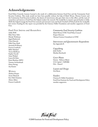 Acknowledgements
Food Policy Councils: Lessons Learned is the result of a collaboration between Food First and the Community Food
Security Coalition. This study would not have been possible without the help of Mark Winne, Thressa Connor and
the Community Food Security Coalition, the dozens of interviewees who gave their time to this effort, and the team of
researchers and interns at Food First who helped conduct the research. We would like to extend a special thanks to Ashly
Wolf who helped manage the Food First research and interview team and Sarah Treuhaft of PolicyLink for her invaluable
first review. Funding for this report was provided by the Clarence Heller Foundation and member supporters of Food
First.
Food First Interns and Researchers
Ashly Wolf
Ellen Parry Tyler
Mandy Workman
Ingrid Budrovich
Chris Henrick
Polly Clare-Roth
Amanda El-Khoury
Frances Lambrick
Mihir Mankad
Teresa Shellmon
Sophia Turrell
Asiya Wadud
Laura DeVeber
Katie Sheehan, MPH
Vanessa Archambault
Diana Strong
Asa Kamer
Writers
Alethea Harper
Annie Shattuck
Eric Holt-Giménez
Alison Alkon
Frances Lambrick
Community Food Security Coalition
Mark Winne, CFSC Food Policy Council
Project Director
Thressa Connor, Consultant to CFSC
Interviewees and Questionnaire Respondents
See Appendix B
Copyediting
Jody Zaitlin
Marilyn Borchardt
Cover Photos
Greens - Rebecca Meyer
U.S. Capitol - Cliff1066
Dirt - Nasos3
Layout and Design
Zoe Brent
Funders
Clarence E. Heller Foundation
Food First/Institute for Food and Development Policy
member-supporters
©2009 Institute for Food and Development Policy
 