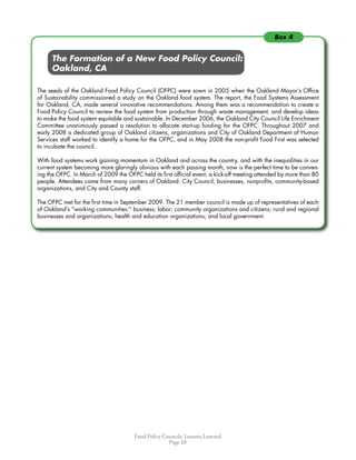 Food Policy Councils: Lessons Learned
Page 18
	 	 The Formation of a New Food Policy Council:
	 	 Oakland, CA
The seeds of the Oakland Food Policy Council (OFPC) were sown in 2005 when the Oakland Mayor’s Office
of Sustainability commissioned a study on the Oakland food system. The report, the Food Systems Assessment
for Oakland, CA, made several innovative recommendations. Among them was a recommendation to create a
Food Policy Council to review the food system from production through waste management, and develop ideas
to make the food system equitable and sustainable. In December 2006, the Oakland City Council Life Enrichment
Committee unanimously passed a resolution to allocate start-up funding for the OFPC. Throughout 2007 and
early 2008 a dedicated group of Oakland citizens, organizations and City of Oakland Department of Human
Services staff worked to identify a home for the OFPC, and in May 2008 the non-profit Food First was selected
to incubate the council.
With food systems work gaining momentum in Oakland and across the country, and with the inequalities in our
current system becoming more glaringly obvious with each passing month, now is the perfect time to be conven-
ing the OFPC. In March of 2009 the OFPC held its first official event, a kick-off meeting attended by more than 80
people. Attendees came from many corners of Oakland: City Council, businesses, nonprofits, community-based
organizations, and City and County staff.
The OFPC met for the first time in September 2009. The 21 member council is made up of representatives of each
of Oakland’s “working communities:” business; labor; community organizations and citizens; rural and regional
businesses and organizations; health and education organizations; and local government.
Box 4
 