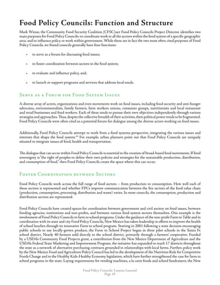 Food Policy Councils: Lessons Learned
Page 19
Food Policy Councils: Function and Structure
Mark Winne, the Community Food Security Coalition (CFSC)uer Food Policy Councils Project Director, identifies two
main purposes for Food Policy Councils:to coordinate work in all the sectors within the food system of a specific geographic
area; and to influence policy or work within government.While these are in fact the two most often cited purposes of Food
Policy Councils, we found councils generally have four functions:
•	 to serve as a forum for discussing food issues;
•	 to foster coordination between sectors in the food system;
•	 to evaluate and influence policy, and;
•	 to launch or support programs and services that address local needs.
Serve as a Forum for Food System Issues
A diverse array of actors, organizations and even movements work on food issues, including food security and anti-hunger
advocates, environmentalists, family farmers, farm workers unions, consumer groups, nutritionists and local restaurant
and retail businesses and food workers. Each of these tends to pursue their own objectives independently through various
strategiesandapproaches.Thus,despitethecollectivebreadthof theiractivities,theirpoliticalpowertendstobefragmented.
Food Policy Councils were often cited as a potential forum for dialogue among the diverse actors working on food issues.
Additionally, Food Policy Councils attempt to work from a food systems perspective, integrating the various issues and
interests that shape the food system.44
For example, urban planners point out that Food Policy Councils are uniquely
situated to integrate issues of food, health and transportation.
The dialogue that can occur within Food Policy Councils is essential to the creation of broad-based food movements.If food
sovereignty is“the right of peoples to define their own policies and strategies for the sustainable production, distribution,
and consumption of food,” then Food Policy Councils create the space where this can occur.
Foster Coordination between Sectors
Food Policy Councils work across the full range of food sectors – from production to consumption. How well each of
these sectors is represented and whether FPCs improve communication between the five sectors of the food value chain
(production, consumption, processing, distribution and waste) varies. In most councils, the consumption, production and
distribution sectors are represented.
Food Policy Councils have created spaces for coordination between government and civil society on food issues, between
funding agencies, institutions and non-profits, and between various food system sectors themselves. One example is the
involvement of Food Policy Councils in farm to school programs.Under the guidance of the non-profit Farm toTable and in
coordination with its state and city Food Policy Councils,New Mexico has taken leadership in efforts to improve the health
of school lunches through its innovative Farm to school program. Starting in 2001 following a state decision encouraging
public schools to use locally-grown produce, the Farm to School Project began in three pilot schools in the Santa Fe
school district. Nearly 40 farmers sold directly to the school district, primarily through a farmers’ cooperative. Funded
by a USDA’s Community Food Projects grant, a contribution from the New Mexico Department of Agriculture and the
USDA’s Federal State Marketing and Improvement Program, the initiative has expanded to reach 17 districts throughout
the state as a network of alternative purchasing contracts grounded in relationships with local farms. Further, policy work
by the New Mexico Food and Agriculture Policy Council has led to the development of the Nutrition Rule for Competitive
Foods Change and to the Healthy Kids-Healthy Economy legislation, which have further strengthened the case for farm to
school programs in the state. Laying requirements for vending machines, a la carte foods and school fundraisers, the New
 