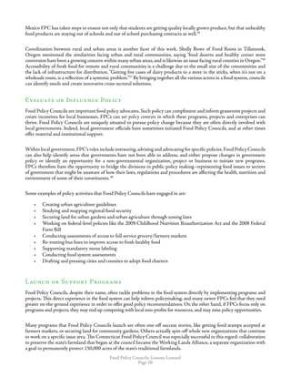 Food Policy Councils: Lessons Learned
Page 20
Mexico FPC has taken steps to ensure not only that students are getting quality locally grown produce, but that unhealthy
food products are staying out of schools and out of school purchasing contracts as well.45
Coordination between rural and urban areas is another facet of this work. Shelly Bowe of Food Roots in Tillamook,
Oregon mentioned the similarities facing urban and rural communities, saying “food deserts and healthy corner store
conversion have been a growing concern within many urban areas,and is likewise an issue facing rural counties in Oregon.”46
Accessibility of fresh food for remote and rural communities is a challenge due to the small size of the communities and
the lack of infrastructure for distribution.“Getting five cases of dairy products to a store in the sticks, when it’s not on a
wholesale route, is a reflection of a systemic problem.”47
By bringing together all the various actors in a food system, councils
can identify needs and create innovative cross-sectoral solutions.
Evaluate or Influence Policy
Food Policy Councils are important food policy advocates. Such policy can compliment and inform grassroots projects and
create incentives for local businesses. FPCs can set policy contexts in which these programs, projects and enterprises can
thrive. Food Policy Councils are uniquely situated to pursue policy change because they are often directly involved with
local governments. Indeed, local government officials have sometimes initiated Food Policy Councils, and at other times
offer material and institutional support.
Within local government,FPC’s roles include overseeing,advising and advocating for specific policies.Food Policy Councils
can also help identify areas that governments have not been able to address, and either propose changes in government
policy or identify an opportunity for a non-governmental organization, project or business to initiate new programs.
FPCs therefore have the opportunity to bridge the divisions in public policy making–representing food issues to sectors
of government that might be unaware of how their laws, regulations and procedures are affecting the health, nutrition and
environment of some of their constituents.48
Some examples of policy activities that Food Policy Councils have engaged in are:
•	 Creating urban agriculture guidelines
•	 Studying and mapping regional food security
•	 Securing land for urban gardens and urban agriculture through zoning laws
•	 Working on federal-level policies like the 2009 Childhood Nutrition Reauthorization Act and the 2008 Federal
Farm Bill
•	 Conducting assessments of access to full service grocery/farmers markets
•	 Re-routing bus lines to improve access to fresh healthy food
•	 Supporting mandatory menu labeling
•	 Conducting food system assessments
•	 Drafting and pressing cities and counties to adopt food charters
Launch or Support Programs
Food Policy Councils, despite their name, often tackle problems in the food system directly by implementing programs and
projects. This direct experience in the food system can help inform policymaking, and many newer FPCs feel that they need
greater on-the-ground experience in order to offer good policy recommendations. On the other hand, if FPCs focus only on
programs and projects, they may end up competing with local non-profits for resources, and may miss policy opportunities.
Many programs that Food Policy Councils launch are often one-off success stories, like getting food stamps accepted at
farmers markets, or securing land for community gardens. Others actually spin-off whole new organizations that continue
to work on a specific issue area. The Connecticut Food Policy Council was especially successful in this regard: collaboration
to preserve the state’s farmland that began at the council became the Working Lands Alliance, a separate organization with
a goal to permanently protect 150,000 acres of the state’s traditional farmlands.
 