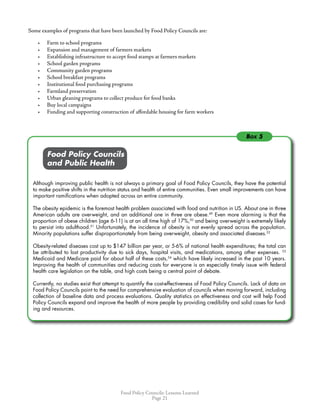 Food Policy Councils: Lessons Learned
Page 21
Box 5
Some examples of programs that have been launched by Food Policy Councils are:
•	 Farm to school programs
•	 Expansion and management of farmers markets
•	 Establishing infrastructure to accept food stamps at farmers markets
•	 School garden programs
•	 Community garden programs
•	 School breakfast programs
•	 Institutional food purchasing programs
•	 Farmland preservation
•	 Urban gleaning programs to collect produce for food banks
•	 Buy local campaigns
•	 Funding and supporting construction of affordable housing for farm workers
	 	 Food Policy Councils
	 	 and Public Health
Although improving public health is not always a primary goal of Food Policy Councils, they have the potential
to make positive shifts in the nutrition status and health of entire communities. Even small improvements can have
important ramifications when adopted across an entire community.
The obesity epidemic is the foremost health problem associated with food and nutrition in US. About one in three
American adults are overweight, and an additional one in three are obese.49
Even more alarming is that the
proportion of obese children (age 6-11) is at an all time high of 17%,50
and being overweight is extremely likely
to persist into adulthood.51
Unfortunately, the incidence of obesity is not evenly spread across the population.
Minority populations suffer disproportionately from being overweight, obesity and associated diseases.52
Obesity-related diseases cost up to $147 billion per year, or 5-6% of national health expenditures; the total can
be attributed to lost productivity due to sick days, hospital visits, and medications, among other expenses. 53
Medicaid and Medicare paid for about half of these costs,54
which have likely increased in the past 10 years.
Improving the health of communities and reducing costs for everyone is an especially timely issue with federal
health care legislation on the table, and high costs being a central point of debate.
Currently, no studies exist that attempt to quantify the cost-effectiveness of Food Policy Councils. Lack of data on
Food Policy Councils point to the need for comprehensive evaluation of councils when moving forward, including
collection of baseline data and process evaluations. Quality statistics on effectiveness and cost will help Food
Policy Councils expand and improve the health of more people by providing credibility and solid cases for fund-
ing and resources.
 