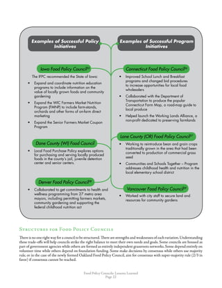 Food Policy Councils: Lessons Learned
Page 22
Examples of Successful Policy
Initiatives
Examples of Successful Program
Initiatives
Iowa Food Policy Council55
The IFPC recommended the State of Iowa:
•	 Expand and coordinate nutrition education
programs to include information on the
value of locally grown foods and community
gardening
•	 Expand the WIC Farmers Market Nutrition
Program (FMNP) to include farm-stands,
orchards and other forms of on-farm direct
marketing
•	 Expand the Senior Farmers Market Coupon
Program
Connecticut Food Policy Council56
•	 Improved School Lunch and Breakfast
programs and changed bid procedures
to increase opportunities for local food
wholesalers
•	 Collaborated with the Department of
Transportation to produce the popular
Connecticut Farm Map, a road-map guide to
local produce
•	 Helped launch the Working Lands Alliance, a
non-profit dedicated to preserving farmlands
Dane County (WI) Food Council
•	 Local Food Purchase Policy explores options
for purchasing and serving locally produced
foods in the county’s jail, juvenile detention
center and senior centers.
Lane County (OR) Food Policy Council57
•	 Working to reintroduce bean and grain crops
traditionally grown in the area that had been
converted to production of commercial grass
seed
•	 Communities and Schools Together – Program
addresses childhood health and nutrition in the
local elementary school district
Denver Food Policy Council58
•	 Collaborated to get commitments to health and
wellness programming from 27 metro area
mayors, including permitting farmers markets,
community gardening and supporting the
federal childhood nutrition act
Vancouver Food Policy Council59
•	 Worked with city staff to secure land and
resources for community gardens
Structures for Food Policy Councils
Thereisno oneright wayfora council tobestructured.There are strengths and weaknesses of each variation.Understanding
these trade-offs will help councils strike the right balance to meet their own needs and goals. Some councils are housed as
part of government agencies while others are formed as entirely independent grassroots networks.Some depend entirely on
volunteer time while others depend on foundation funding. Some make decisions by consensus while others use majority
rule, or in the case of the newly formed Oakland Food Policy Council, aim for consensus with super-majority rule (2/3 in
favor) if consensus cannot be reached.
 