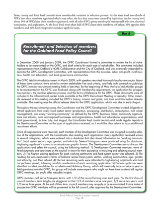 Food Policy Councils: Lessons Learned
Page 28
Box 6
State, county and local level councils show considerable variation in selection process. At the state level, two-thirds of
FPCs have their members appointed which may reflect the fact that many were created by legislation. At the county level,
about 14% of FPCs have their members appointed, with all other FPCs pretty evenly split between self-selection, election/
nomination, and application. At the local level, more than half of FPCs have their members self-select, 36% appoint their
members, and 10% have prospective members apply for seats.
	 	 Recruitment and Selection of members
	 	 for the Oakland Food Policy Council
In December 2008 and January 2009, the OFPC Coordinator formed a committee to review the list of stake-
holders to be represented on the OFPC, and draft criteria for each type of stakeholder. This committee included
representatives from Oakland’s HOPE Collaborative and the City of Oakland, and was eventually expanded to
become the OFPC Development Committee, with representatives from the business, labor, non-profit, rural busi-
ness, health and education, and local governance communities.
The OFPC held its introductory event in March 2009, with speakers recruited from each food system sector. Many
of these same contacts were asked to review stakeholder lists and criteria, and help with outreach to publicize
the OFPC member recruitment meeting held in late May. By the beginning of May, the list of stakeholder groups
to be represented on the OFPC was finalized, along with membership requirements, an application for prospec-
tive members, the member selection process, and the Terms of Reference for the OFPC. These documents were all
included in the informational packet made available at the OFPC Recruitment Meeting in late May. Other materi-
als reviewed at this meeting included the OFPC’s history, mission and goals, and tools and information already
available. The meeting was the official release date for the OFPC application, which was due in early August.
Throughout the recruitment process, the Coordinator and the OFPC Development Committee worked diligently to
attract applicants from every food system sector (production, processing, distribution, consumption, and waste
management), and every “working community” as defined by the OFPC (business, labor, community organiza-
tions and citizens, rural and regional businesses and organizations, health and educational organizations, and
local governance). In June, July, and August, the Coordinator kept careful records and made regular reports to
the Development Committee on the types of applications received, so it would be clear where to focus additional
recruitment efforts.
Once all applications were received, each member of the Development Committee was assigned to read a selec-
tion of the applications, with the Coordinator also reading each application. Every application received scores
in several categories, which were entered into a database that also stored information on “working communi-
ties”, food system sectors, age, gender, and ethnicity. Several histograms were produced using this database,
displaying applicant’s scores in an easy-to-use graphic format. The Development Committee met to discuss the
applications and select the council, using the following method: 1) Development Committee members were of-
fered automatic one-year seats on the council in return for their assistance in recruiting and selecting council mem-
bers. 2) The highest-scoring applicant for each working community and food system sector was selected. 3) The
resulting list was examined in terms of balance across food system sectors, working communities, age, gender
and ethnicity, and then refined. 4) The last remaining seats were allocated to high-scoring applicants who had
not yet been seated, following careful consideration of each remaining application. 5) Certain applicants were
identified as ideal candidates for a to-be-formed Advisory Group, which will meet only once or twice a year to
field questions from the OFPC; this group will include some experts who might not have time to attend all regular
OFPC meetings, but could offer valuable insights.
OFPC members will serve three-year terms, with 1/3 of the council turning over each year. For the first class of
council members, term lengths are staggered so that 1/3 of members serve one year, 1/3 serve two years, and
1/3 serve three years. At the end of their term, council members may re-apply or be re-nominated. Future slates of
prospective OFPC members will be presented to the full council, after approval by the Development Committee.
 