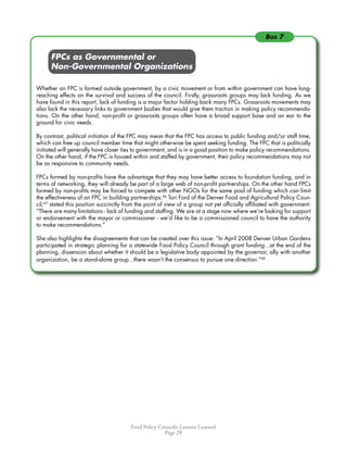 Food Policy Councils: Lessons Learned
Page 29
	 	 FPCs as Governmental or
	 	 Non-Governmental Organizations
Whether an FPC is formed outside government, by a civic movement or from within government can have long-
reaching effects on the survival and success of the council. Firstly, grassroots groups may lack funding. As we
have found in this report, lack of funding is a major factor holding back many FPCs. Grassroots movements may
also lack the necessary links to government bodies that would give them traction in making policy recommenda-
tions. On the other hand, non-profit or grassroots groups often have a broad support base and an ear to the
ground for civic needs.
By contrast, political initiation of the FPC may mean that the FPC has access to public funding and/or staff time,
which can free up council member time that might otherwise be spent seeking funding. The FPC that is politically
initiated will generally have closer ties to government, and is in a good position to make policy recommendations.
On the other hand, if the FPC is housed within and staffed by government, their policy recommendations may not
be as responsive to community needs.
FPCs formed by non-profits have the advantage that they may have better access to foundation funding, and in
terms of networking, they will already be part of a large web of non-profit partnerships. On the other hand FPCs
formed by non-profits may be forced to compete with other NGOs for the same pool of funding which can limit
the effectiveness of an FPC in building partnerships.66
Tori Ford of the Denver Food and Agricultural Policy Coun-
cil,67
stated this position succinctly from the point of view of a group not yet officially affiliated with government:
“There are many limitations - lack of funding and staffing. We are at a stage now where we’re looking for support
or endorsement with the mayor or commissioner - we’d like to be a commissioned council to have the authority
to make recommendations.”
She also highlights the disagreements that can be created over this issue: “In April 2008 Denver Urban Gardens
participated in strategic planning for a statewide Food Policy Council through grant funding...at the end of the
planning, dissension about whether it should be a legislative body appointed by the governor, ally with another
organization, be a stand-alone group...there wasn’t the consensus to pursue one direction.”68
Box 7
 