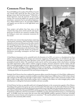 Food Policy Councils: Lessons Learned
Page 32
Common First Steps
Kenneth Dahlberg in his studies of Food Policy Councils
says councils often spend the first three to four years
getting to know their local food system.78
While this is
clearly important, across the spectrum of interviewees,
having a first success has helped new councils to build
momentum, community buy-in and political legitimacy.
Or as Wayne Roberts puts it, “As you build credibility
and support, you can move on to the high-falutin’ areas
of policy.” 79
Some projects and policies have been more or less
common first steps across several councils and may be
good areas of work for new councils to consider if they
are looking to create more community momentum for
the council.
One of the most common first steps has been conducting
a food systems assessment. Often Food Policy Councils
themselves are born out of this process.For other councils
this learning process has been one of the first items on
the agenda. Food System Assessments (FSA) illustrate
gaps, assets and opportunities in the food system. FSA’s
examine all sectors (generally divided into production,
distribution, processing, consumption and food waste
recovery).
A Food System Assessment can be a powerful tool in the formation of an FPC, as it serves as a foundational text from
which to ground both platforms for change and community engagement. Developed from a set of indicators, generally
focusing on areas like food access, urban agriculture, waste recovery and food retail, an FSA seeks to pinpoint the most
pressing local needs for reform. The assessment’s results may be used by various groups within a food system, including
non-profit organizations, policy makers, residents, program managers, educators, businesses and law makers, with the
effect of stimulating thought and action, opening up public dialogue with regards to food issues, advocating for food policy
measures, and often leading to creative collaborations between various groups – even leading up to formation of an FPC
itself. The Ten Rivers Food Web in Oregon’s Willamette Valley has taken the idea of a food system assessment even further
– looking specifically into the potential of the local food processing sector.
Similarly, Food Charters have been employed by grassroots efforts toward the formation of a Food Policy collaboration/
council and as a way to organize community members around food-related issues. Different from an FSA in that it doesn’t
offer evaluation of the food system through in-depth analysis, a Food Charter seeks to enlist community members in the
effort to affect change within a food system and give voice to residents in the debate over what strategies policy makers
should pursue in making their food systems healthier and more accessible.
A Food Charter has been an especially useful tool in bringing food justice to the reconstruction agenda in New Orleans.
Flourishing urban gardens have grown up in the city’s thousands of lots left vacant in the aftermath of Hurricane Katrina,
and with them a growing movement for food justice pioneered by many of the folks most devastated by the hurricane.80
 The
New Orleans Food  Farm Network (NOFFN) and the grassroots New Orleans Food Policy Advisory Committee used a
Food Charter to illustrate to the City Council how to rebuild the city with a thriving local food system as a central planning
goal.81
As 65,888 vacant lots remain from the storm that exiled 200,000 residents, questions of land use, ownership,
gentrification, eminent domain and zoning laws are contentious.82
The need for political action from local government in
response to this community effort remains.
Photo: UEPIPhoto: UEPI
Photo: UEPI
 