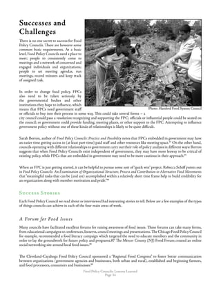 Food Policy Councils: Lessons Learned
Page 34
Successes and
Challenges
There is no one secret to success for Food
Policy Councils. There are however some
common basic requirements. At a basic
level,Food Policy Councils need a place to
meet; people to consistently come to
meetings and a network of concerned and
engaged individuals and organizations;
people to set meeting agendas, run
meetings, record minutes and keep track
of assigned task.
In order to change food policy, FPCs
also need to be taken seriously by
the governmental bodies and other
institutions they hope to influence, which
means that FPCs need government staff
or officials to buy into their process in some way. This could take several forms – a
city council could pass a resolution recognizing and supporting the FPC; officials or influential people could be seated on
the council; or government could provide funding, meeting places, or other support to the FPC. Attempting to influence
government policy without one of these kinds of relationships is likely to be quite difficult.
Sarah Borron, author of Food Policy Councils: Practice and Possibility notes that FPCs embedded in government may have
an easier time getting access to (at least part-time) paid staff and other resources like meeting space.84
On the other hand,
councils operating with different relationships to government carry out their role of policy analysis in different ways: Borron
suggests that when Food Policy Councils exist independent of government, they may have more leeway to be critical of
existing policy, while FPCs that are embedded in government may need to be more cautious in their approach.85
When an FPC is just getting started, it can be helpful to pursue some sort of“quick win” project. Rebecca Schiff points out
in Food Policy Councils: An Examination of Organizational Structure, Process and Contribution to Alternative Food Movements
that“meaningful tasks that can be (and are) accomplished within a relatively short time frame help to build credibility for
an organization along with member motivation and pride.”86
Success Stories
Each Food Policy Council we read about or interviewed had interesting stories to tell. Below are a few examples of the types
of things councils can achieve in each of the four main areas of work.
A Forum for Food Issues
Many councils have facilitated excellent forums for raising awareness of food issues. These forums can take many forms,
from educational campaigns to conferences,listservs,council meetings and presentations.The Chicago Food Policy Council
for example, recommended a food literacy campaign which targeted the need to educate members and the community in
order to lay the groundwork for future policy and programs.87 The Mercer County (NJ) Food Forum created an online
social networking site around local food issues.88
The Cleveland-Cayahoga Food Policy Council sponsored a “Regional Food Congress” to foster better communication
between organizations (government agencies and businesses, both urban and rural), established and beginning farmers,
and food processors, consumers and businesses.89
Photo: Hartford Food System CouncilPhoto: Hartford Food System Council
 