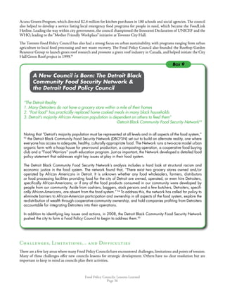 Food Policy Councils: Lessons Learned
Page 36
Access Grants Program, which directed $2.4 million for kitchen purchases in 180 schools and social agencies. The council
also helped to develop a service listing local emergency food programs for people in need, which became the FoodLink
Hotline. Leading the way within city government, the council championed the Innocenti Declaration of UNICEF and the
WHO, leading to the“Mother Friendly Workplace” initiative at Toronto City Hall.
The Toronto Food Policy Council has also had a strong focus on urban sustainability, with programs ranging from urban
agriculture to local food processing and wet waste recovery. The Food Policy Council also founded the Rooftop Garden
Resource Group to launch green roof research and promote a green roof industry in Canada, and helped initiate the City
Hall Green Roof project in 1999.91
	 	 A New Council is Born: The Detroit Black
	 	 Community Food Security Network 
	 	 the Detroit Food Policy Council
“The Detroit Reality
1. Many Detroiters do not have a grocery store within a mile of their homes
2. “Fast food” has practically replaced home cooked meals in many black households
3. Detroit’s majority African American population is dependent on others to feed them”
	 				 -Detroit Black Community Food Security Network92
Noting that “Detroit’s majority population must be represented at all levels and in all aspects of the food system,”
93
the Detroit Black Community Food Security Network (DBCFSN) set out to build an alternate reality, one where
everyone has access to adequate, healthy, culturally appropriate food. The Network runs a two-acre model urban
organic farm with a hoop house for year-round production, a composting operation, a cooperative food buying
club and a “Food Warriors” youth education program. Just as important, the Network developed a detailed food
policy statement that addresses eight key issues at play in their food system.
The Detroit Black Community Food Security Network’s analysis includes a hard look at structural racism and
economic justice in the food system. The network found that, “There exist two grocery stores owned and/or
operated by African Americans in Detroit. It is unknown whether any food wholesalers, farmers, distributors
or food processing facilities providing food for the city of Detroit are owned, operated, or even hire Detroiters,
specifically African-Americans; or if any of the food products consumed in our community were developed by
people from our community. Aside from cashiers, baggers, stock persons and a few butchers, Detroiters, specifi-
cally African-Americans, are absent from the food system.” 94
To address this, the network has called for policy to
eliminate barriers to African-American participation and ownership in all aspects of the food system, explore the
re-distribution of wealth through cooperative community ownership, and hold companies profiting from Detroiters
accountable for integrating Detroiters into their operations.
In addition to identifying key issues and actions, in 2008, the Detroit Black Community Food Security Network
pushed the city to form a Food Policy Council to begin to address them.95
Challenges, Limitations… and Difficulties
There are a few key areas where many Food Policy Councils have encountered challenges, limitations and points of tension.
Many of these challenges offer new councils lessons for strategic development. Others have no clear resolution but are
important to keep in mind as councils plan their activities.
Box 9
 