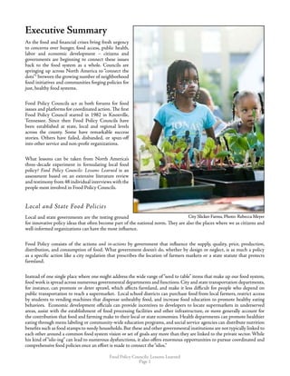 Food Policy Councils: Lessons Learned
Page 
Executive Summary
As the food and financial crises bring fresh urgency
to concerns over hunger, food access, public health,
labor and economic development – citizens and
governments are beginning to connect these issues
back to the food system as a whole. Councils are
springing up across North America to “connect the
dots”1
between the growing number of neighborhood
food initiatives and communities forging policies for
just, healthy food systems.
Food Policy Councils act as both forums for food
issues and platforms for coordinated action. The first
Food Policy Council started in 1982 in Knoxville,
Tennessee. Since then Food Policy Councils have
been established at state, local and regional levels
across the county. Some have remarkable success
stories. Others have failed, disbanded, or spun-off
into other service and non-profit organizations.
What lessons can be taken from North America’s
three-decade experiment in formulating local food
policy? Food Policy Councils: Lessons Learned is an
assessment based on an extensive literature review
and testimony from 48 individual interviews with the
people most involved in Food Policy Councils.
Local and State Food Policies
Local and state governments are the testing ground
for innovative policy ideas that often become part of the national norm. They are also the places where we as citizens and
well-informed organizations can have the most influence.
Food Policy consists of the actions and in-actions by government that influence the supply, quality, price, production,
distribution, and consumption of food. What government doesn’t do, whether by design or neglect, is as much a policy
as a specific action like a city regulation that prescribes the location of farmers markets or a state statute that protects
farmland.
Instead of one single place where one might address the wide range of “seed to table” items that make up our food system,
food work is spread across numerous governmental departments and functions. City and state transportation departments,
for instance, can promote or deter sprawl, which affects farmland, and make it less difficult for people who depend on
public transportation to reach a supermarket. Local school districts can purchase food from local farmers, restrict access
by students to vending machines that dispense unhealthy food, and increase food education to promote healthy eating
behaviors. Economic development officials can provide incentives to developers to locate supermarkets in underserved
areas, assist with the establishment of food processing facilities and other infrastructure, or more generally account for
the contribution that food and farming make to their local or state economies. Health departments can promote healthier
eating through menu labeling or community-wide education programs, and social service agencies can distribute nutrition
benefits such as food stamps to needy households. But these and other governmental institutions are not typically linked to
each other around a common food system vision or set of goals any more than they are linked to the private sector. While
his kind of “silo-ing” can lead to numerous dysfunctions, it also offers enormous opportunities to pursue coordinated and
comprehensive food policies once an effort is made to connect the“silos.”
City Slicker Farms, Photo: Rebecca MeyerCity Slicker Farms, Photo: Rebecca Meyer
 