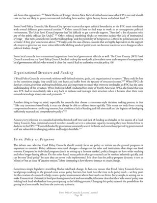 Food Policy Councils: Lessons Learned
Page 38
safe from this opposition.” 102
Mark Dunlea of Hunger Action New York identified some issues that FPCs can and should
take on, but are likely to prove controversial, including farm worker rights, factory farms and school food. 103
Some Food Policy Councils, like Kansas City, operate in areas that span political boundaries, so the FPC must coordinate
with several different governmental entities.104
Other councils have to find ways to work in an unsupportive political
environment. The Utah Food Council reports that “it’s difficult to get statewide support. There isn’t a lot of passion with
any of the public officials [in Utah].” 105
Other political stumbling blocks to overcome include the lack of institutional
leverage—that turns councils into“another talking shop,”and the possibility of being seen as“a threat to politicians and civil
servants”if they give“unwelcome advice.”106
Finally, as in the case of Iowa, councils that are highly dependent on the support
of a mayor or governor are more vulnerable to the shifting sands of politics and can become inactive or even disappear when
political leaders change.107
Some local councils have encountered opposition from local government officials as well. The Dane County (WI) Food
CouncilstartedoutasaFoodPolicyCouncil,buthadtodropthewordpolicyformtheirnameattherequestof unsupportive
local government officials who wanted it clear the council had no authority to make policy.108
Organizational Structure and Funding
If Food Policy Councils set to work without well-defined mission, goals, and organizational structure,“They could be lost
in the committee jungle; they could lack core focus and suffer from the ‘tyranny of structurelessness.’109
” When FPCs do
develop a vision, priorities and responsibilities, it is also important to ensure that everyone involved in an FPC has the same
understanding of the structure. When Rebecca Schiff conducted her study of North American FPCs, she found that one
new FPC had to immediately take a step back to evaluate and redesign their structure when it became clear there were
misunderstandings about roles and protocols. 110
Another thing to keep in mind, especially for councils that choose a consensus-style decision making process, is that
“Like any consensus-based body, it may not always be able to address issues quickly. This stems not only from creating
compromises between conflicting interests,but also from a lack of funding and full-time staff and the logistics of developing
sufficiently nuanced and comprehensive policy.” 111
Almost every reference we consulted identified limited staff time and lack of funding as obstacles to the success of a Food
Policy Council. Also, individual council members usually serve in a volunteer capacity, meaning they have limited time to
dedicate to the FPC.112
Councils funded by grants must constantly search for funds and councils supported by governmental
staff are vulnerable to changing politics and budget shortfalls.113
Focus: Policy vs. Programs
The debate over whether Food Policy Councils should mainly focus on policy or initiate on-the-ground programs is
important to consider. Policy addresses structural changes—changes to the rules and institutions that shape our food
systems. Compared to individual programs (such as setting up a farmers market), policy changes can have wider reaching
and often longer-lasting effects. On the other hand, many policies that get enacted can be revoked relatively quickly, and
can become “dead policy” because they are never truly implemented. It is clear that the policy-program dynamic is not an
‘either/or’ but an issue of“creative tension.” More interesting is how the two interact to create change.
Sometimes simple legislative stumbling blocks hold back change. In fact, one reason that Food Policy Councils form is
local groups working on the ground come across policy barriers, but don’t have the time to do policy work – so they push
for the creation of a council to help create a policy environment where their work can thrive. For example, in setting out to
make Connecticut University’s food purchasing more local and sustainable, it became clear that their‘sole source’policy was
holding back local wholesalers from participating in the bidding process. Changing this policy opened the possibilities for
getting local sustainable food into the university cafeteria.
 