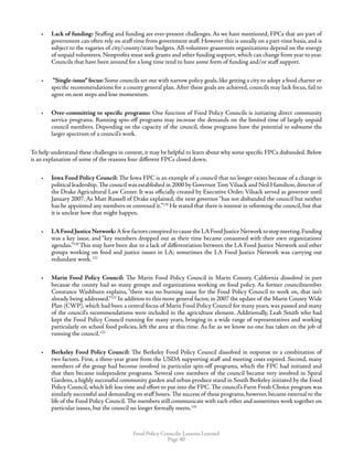 Food Policy Councils: Lessons Learned
Page 40
•	 Lack of funding: Staffing and funding are ever-present challenges. As we have mentioned, FPCs that are part of
government can often rely on staff time from government staff. However this is usually on a part-time basis, and is
subject to the vagaries of city/county/state budgets. All-volunteer grassroots organizations depend on the energy
of unpaid volunteers. Nonprofits must seek grants and other funding support, which can change from year to year.
Councils that have been around for a long time tend to have some form of funding and/or staff support.
•	 “Single-issue”focus: Some councils set out with narrow policy goals, like getting a city to adopt a food charter or
specific recommendations for a county general plan. After these goals are achieved, councils may lack focus, fail to
agree on next steps and lose momentum.
•	 Over-committing to specific programs: One function of Food Policy Councils is initiating direct community
service programs. Running spin-off programs may increase the demands on the limited time of largely unpaid
council members. Depending on the capacity of the council, these programs have the potential to subsume the
larger spectrum of a council’s work.
To help understand these challenges in context, it may be helpful to learn about why some specific FPCs disbanded. Below
is an explanation of some of the reasons four different FPCs closed down.
•	 Iowa Food Policy Council: The Iowa FPC is an example of a council that no longer exists because of a change in
political leadership. The council was established in 2000 by Governor Tom Vilsack and Neil Hamilton, director of
the Drake Agricultural Law Center. It was officially created by Executive Order. Vilsack served as governor until
January 2007. As Matt Russell of Drake explained, the next governor“has not disbanded the council but neither
has he appointed any members or convened it.”119
He stated that there is interest in reforming the council, but that
it is unclear how that might happen.
•	 LAFoodJusticeNetwork:AfewfactorsconspiredtocausetheLAFoodJusticeNetworktostopmeeting.Funding
was a key issue, and “key members dropped out as their time became consumed with their own organizations’
agendas.”120
This may have been due to a lack of differentiation between the LA Food Justice Network and other
groups working on food and justice issues in LA; sometimes the LA Food Justice Network was carrying out
redundant work.121
•	 Marin Food Policy Council: The Marin Food Policy Council in Marin County, California dissolved in part
because the county had so many groups and organizations working on food policy. As former councilmember
Constance Washburn explains, “there was no burning issue for the Food Policy Council to work on, that isn’t
already being addressed.”122
In addition to this more general factor, in 2007 the update of the Marin County Wide
Plan (CWP), which had been a central focus of Marin Food Policy Council for many years, was passed and many
of the council’s recommendations were included in the agriculture element. Additionally, Leah Smith who had
kept the Food Policy Council running for many years, bringing in a wide range of representatives and working
particularly on school food policies, left the area at this time. As far as we know no one has taken on the job of
running the council.123
•	 Berkeley Food Policy Council: The Berkeley Food Policy Council dissolved in response to a combination of
two factors. First, a three-year grant from the USDA supporting staff and meeting costs expired. Second, many
members of the group had become involved in particular spin-off programs, which the FPC had initiated and
that then became independent programs. Several core members of the council became very involved in Spiral
Gardens, a highly successful community garden and urban produce stand in South Berkeley initiated by the Food
Policy Council, which left less time and effort to put into the FPC. The council’s Farm Fresh Choice program was
similarly successful and demanding on staff hours. The success of these programs, however, became external to the
life of the Food Policy Council. The members still communicate with each other and sometimes work together on
particular issues, but the council no longer formally meets.124
 