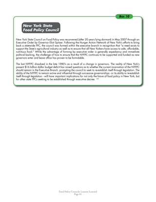 Food Policy Councils: Lessons Learned
Page 41
	 	 New York State
	 	 Food Policy Council
New York State Council on Food Policy was reconvened (after 20 years lying dormant) in May 2007 through an
Executive Order by Governor Eliot Spitzer. Following the Hunger Action Network of New York’s efforts to bring
back a statewide FPC, the council was formed within the executive branch in recognition that “a need exists to
support the State’s agricultural industry as well as to ensure that all New Yorkers have access to safe, affordable,
nutritious food.” While the advantage of forming by executive order is generally expediency and immediate
political backing, the challenge of how to ensure that the NYFPC continues to be supported and funded as new
governors enter and leave office has proven to be formidable.
The last NYFPC dissolved in the late 1980’s as a result of a change in governors. The reality of New York’s
present $16 billion dollar budget deficit has raised questions as to whether the current incarnation of the NYFPC
should remain in the Executive Branch, prompting the council to seek to re-establish itself through legislation. The
ability of the NYFPC to remain active and influential through successive governorships - or its ability to re-establish
itself through legislation - will have important implications for not only the future of food policy in New York, but
for other state FPCs seeking to be established through executive decree. 125
Box 10
 