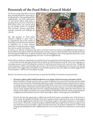 Food Policy Councils: Lessons Learned
Page 42
Potentials of the Food Policy Council Model
At 30 years young, Food Policy Councils
show exciting potential for improving our
local food systems. The appealing idea that
neighborhoods and local governments
can and should address food policy is
spreading.As social concern with our local
food systems grows, new councils spring
up and existing councils are energized.
This movement increases expectations,
capacities, potentials and challenges for
councils.
The full potential of Food Policy
Councils is difficult to assess. There is
no comprehensive data on the number of
Food Policy Councils that have dissolved
or disbanded, nor is there adequate
information to assess the impacts councils
have had on specific food systems. What
we do have, is a collection of experience that shows a powerful overall trend. Citizens and neighborhoods have begun to
directly influence the policies of their local food systems, creating a context in which equitable and sustainable alternatives
for ensuring good, healthy food, are allowed to flourish. They are changing the rules to encourage these alternatives to scale
up into government, scale out geographically and“scal in” in to local neighborhoods.
In New Mexico, the farm to school policies enacted by the state have gained the state’s family farmers access to new markets
– to the benefit of family agriculture. Projects like the Atlanta Local Food Initiatives’ and the “Buy Local” campaigns are
increasing consumer access and building fair markets for small scale, local farmers, both rural and urban. Though few
councils attempt to address national policy, their actions at the local level are beginning to feed into state and national
policy debates. This suggests that as Food Policy Councils build a grassroots base, they might successfully engage directly
in national policy—with the U.S. Farm Bill for example.
Based on our literature review and interview data, we posit that Food Policy Councils have five key potentials:
•	 Potential to address public health through food access, hunger and food insecurity, and quality of food: 	
Many Food Policy Councils use food access as a point of departure, but access, food insecurity, and diet-related
diseaseareofteninextricableandfrequentlyaddressedintandem.Gettingfoodstampsacceptedatfarmersmarkets,
re-routing transit to improve access to fresh and healthy foods, corner store conversions, gleaning campaigns for
food banks, healthier school food, school breakfast programs and other important services have all benefited from
council activity. Programs like these have been targeted independently to help combat diet-related disease and
obesity in both children and adults by increasing availability of affordable fresh foods and decreasing dependence
on highly processed foods that tend to be calorie dense, high in sodium, refined sugars and unhealthy fats.
Councils also have the opportunity to address the specific local context surrounding many of the barriers to
better eating. The Berkeley Food Policy Council for example worked on getting better access to fresh produce
in low income neighborhoods with their Farm Fresh Choice program. The project underwent an early shift in
focus, however. The produce stands the program established didn’t get enough business. It became apparent that
poor fresh food access was partially a cultural and educational issue. The program expanded into an educational
campaign after finding that in their neighborhoods that access to information was as important as access to good
food.
The Food Project, Photo: Simplesee
 