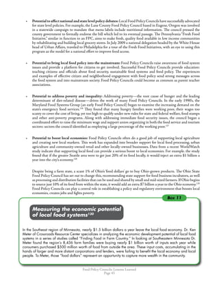 Food Policy Councils: Lessons Learned
Page 43
•	 Potentialtoaffectnationalandstatelevelpolicydebates:LocalFoodPolicyCouncilshavesuccessfullyadvocated
for state level policies. For example, the Lane County Food Policy Council based in Eugene, Oregon was involved
in a statewide campaign to mandate that menu labels include nutritional information. The council pressed the
county government to formally endorse the bill which led to its eventual passage. The Pennsylvania “Fresh Food
Initiative,” similar in function to an FPC, aims to make fresh, quality food available in low income communities
by rehabilitating and building local grocery stores. In July 2009 a national delegation headed by the White House
head of Urban Affairs, traveled to Philadelphia for a tour of the Fresh Food Initiatives, with an eye to using this
program as the model for a national effort to improve food access.
•	 Potential to bring local food policy into the mainstream: Food Policy Councils raise awareness of food system
issues and provide a platform for citizens to get involved. Successful Food Policy Councils provide education:
teaching citizens and officials about food security, sustainable food systems and food policy. The experiences
and examples of effective citizen and neighborhood engagement with food policy send strong messages across
the food system and into mainstream society. Food Policy Councils could become as common as parent teacher
associations.
•	 Potential to address poverty and inequality: Addressing poverty—the root cause of hunger and the leading
determinant of diet-related disease—drives the work of many Food Policy Councils. In the early 1990’s, the
Maryland Food Systems Group (an early Food Policy Council) began to examine the increasing demand on the
state’s emergency food services.126
They found that many hungry families were working poor, their wages too
scanty to cover the cost of living, yet too high to qualify under new rules for state and federal welfare, food stamps
and other anti-poverty programs. Along with addressing immediate food security issues, the council began a
coordinated effort to raise the minimum wage and support union organizing in both the food service and tourism
sectors: sectors the council identified as employing a large percentage of the working poor.127
•	 Potential to boost local economies: Food Policy Councils often do a good job of supporting local agriculture
and creating new local markets. This work has expanded into broader support for local food processing, urban
agriculture and community-owned retail and other locally-owned businesses. Data from a recent WorldWatch
study indicate that supporting local food can provide a serious boost to local economies. For example. the study
found that if the greater Seattle area were to get just 20% of its food locally, it would inject an extra $1 billion a
year into the city’s economy.128
Despite being a farm state, a scant 1% of Ohio’s ‘food dollars’ go to buy Ohio-grown products. The Ohio State
Food Policy Council has set out to change this, recommending state support for food business incubators, as well
as processing and distribution facilities that can be used and shared by small and mid-sized farmers.If Ohio begins
to source just 10% of its food from within the state, it would add an extra $7 billion a year to the Ohio economy.129
Food Policy Councils can play a central role in establishing a policy and regulatory environment that boosts local
economies, creates jobs and fights poverty.
	 	 Measuring the economic potential
	 	 of local food systems130
In the Southeast region of Minnesota, nearly $1.5 billion dollars a year leave the local food economy. Dr. Ken
Meter of Crossroads Resource Center specializes in analyzing the economic development potential of local food
systems in a series of studies called “Finding Food in Farm Country.” In looking at Southeastern Minnesota Dr.
Meter found the region’s 8,436 farm families were buying nearly $1 billion worth of inputs each year while
consumers purchased $500 million worth of food from outside the area. These input costs, accumulating in the
hands of larger and more distant corporations and lenders, were failing to benefit the local economy and local
people. To Meter, those “food dollars” represent an opportunity to capture more wealth in the community.
Box 11
 