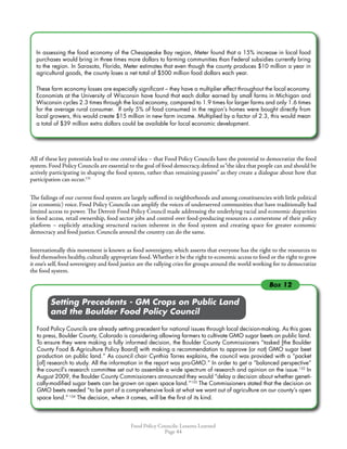 Food Policy Councils: Lessons Learned
Page 44
In assessing the food economy of the Chesapeake Bay region, Meter found that a 15% increase in local food
purchases would bring in three times more dollars to farming communities than Federal subsidies currently bring
to the region. In Sarasota, Florida, Meter estimates that even though the county produces $10 million a year in
agricultural goods, the county loses a net total of $500 million food dollars each year.
These farm economy losses are especially significant – they have a multiplier effect throughout the local economy.
Economists at the University of Wisconsin have found that each dollar earned by small farms in Michigan and
Wisconsin cycles 2.3 times through the local economy, compared to 1.9 times for larger farms and only 1.6 times
for the average rural consumer. If only 5% of food consumed in the region’s homes were bought directly from
local growers, this would create $15 million in new farm income. Multiplied by a factor of 2.3, this would mean
a total of $39 million extra dollars could be available for local economic development.  
All of these key potentials lead to one central idea – that Food Policy Councils have the potential to democratize the food
system. Food Policy Councils are essential to the goal of food democracy, defined as“the idea that people can and should be
actively participating in shaping the food system, rather than remaining passive” as they create a dialogue about how that
participation can occur.131
The failings of our current food system are largely suffered in neighborhoods and among constituencies with little political
(or economic) voice. Food Policy Councils can amplify the voices of underserved communities that have traditionally had
limited access to power. The Detroit Food Policy Council made addressing the underlying racial and economic disparities
in food access, retail ownership, food sector jobs and control over food-producing resources a cornerstone of their policy
platform – explicitly attacking structural racism inherent in the food system and creating space for greater economic
democracy and food justice. Councils around the country can do the same.
Internationally this movement is known as food sovereignty, which asserts that everyone has the right to the resources to
feed themselves healthy, culturally appropriate food.Whether it be the right to economic access to food or the right to grow
it one’s self, food sovereignty and food justice are the rallying cries for groups around the world working for to democratize
the food system.
	 	 Setting Precedents - GM Crops on Public Land
	 	 and the Boulder Food Policy Council
Food Policy Councils are already setting precedent for national issues through local decision-making. As this goes
to press, Boulder County, Colorado is considering allowing farmers to cultivate GMO sugar beets on public land.
To ensure they were making a fully informed decision, the Boulder County Commissioners “tasked [the Boulder
County Food  Agriculture Policy Board] with making a recommendation to approve (or not) GMO sugar beet
production on public land.” As council chair Cynthia Torres explains, the council was provided with a “packet
[of] research to study. All the information in the report was pro-GMO.” In order to get a “balanced perspective”
the council’s research committee set out to assemble a wide spectrum of research and opinion on the issue.132
In
August 2009, the Boulder County Commissioners announced they would “delay a decision about whether geneti-
cally-modified sugar beets can be grown on open space land.”133
The Commissioners stated that the decision on
GMO beets needed “to be part of a comprehensive look at what we want out of agriculture on our county’s open
space land.” 134
The decision, when it comes, will be the first of its kind.
Box 12
 
