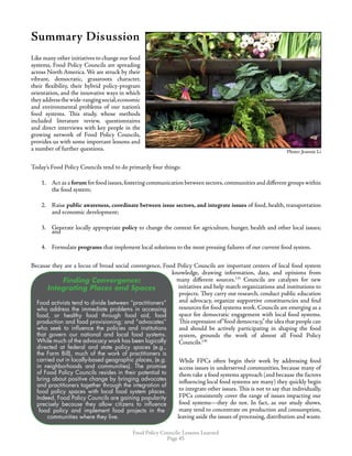 Food Policy Councils: Lessons Learned
Page 45
Summary Disussion
Like many other initiatives to change our food
systems, Food Policy Councils are spreading
across North America. We are struck by their
vibrant, democratic, grassroots character,
their flexibility, their hybrid policy-program
orientation, and the innovative ways in which
theyaddressthewide-rangingsocial,economic
and environmental problems of our nation’s
food systems. This study, whose methods
included literature review, questionnaires
and direct interviews with key people in the
growing network of Food Policy Councils,
provides us with some important lessons and
a number of further questions.
Today’s Food Policy Councils tend to do primarily four things:
1.	 Act as a forum for food issues,fostering communication between sectors,communities and different groups within
the food system;
2.	 Raise public awareness, coordinate between issue sectors, and integrate issues of food, health, transportation
and economic development;
3.	 Generate locally appropriate policy to change the context for agriculture, hunger, health and other local issues;
and
4.	 Formulate programs that implement local solutions to the most pressing failures of our current food system.
Because they are a locus of broad social convergence, Food Policy Councils are important centers of local food system
knowledge, drawing information, data, and opinions from
many different sources.135
Councils are catalysts for new
initiatives and help match organizations and institutions to
projects. They carry out research, conduct public education
and advocacy, organize supportive constituencies and find
resources for food systems work. Councils are emerging as a
space for democratic engagement with local food systems.
This expression of“food democracy,”the idea that people can
and should be actively participating in shaping the food
system, grounds the work of almost all Food Policy
Councils.136
While FPCs often begin their work by addressing food
access issues in underserved communities, because many of
them take a food systems approach (and because the factors
influencing local food systems are many) they quickly begin
to integrate other issues. This is not to say that individually,
FPCs consistently cover the range of issues impacting our
food systems—they do not. In fact, as our study shows,
many tend to concentrate on production and consumption,
leaving aside the issues of processing, distribution and waste.
Photo: Jeannie LiPhoto: Jeannie Li
Finding Convergence:
Integrating Places and Spaces
Food activists tend to divide between “practitioners”
who address the immediate problems in accessing
food, or healthy food through food aid, food
production and food provisioning; and “advocates”
who seek to influence the policies and institutions
that govern our national and local food systems.
While much of the advocacy work has been logically
directed at federal and state policy spaces (e.g.,
the Farm Bill), much of the work of practitioners is
carried out in locally-based geographic places, (e.g.
in neighborhoods and communities). The promise
of Food Policy Councils resides in their potential to
bring about positive change by bringing advocates
and practitioners together through the integration of
food policy spaces with local food system places.
Indeed, Food Policy Councils are gaining popularity
precisely because they allow citizens to influence
food policy and implement food projects in the
communities where they live.
Finding Convergence:
Integrating Places and Spaces
Food activists tend to divide between “practitioners”
who address the immediate problems in accessing
food, or healthy food through food aid, food
production and food provisioning; and “advocates”
who seek to influence the policies and institutions
that govern our national and local food systems.
While much of the advocacy work has been logically
directed at federal and state policy spaces (e.g.,
the Farm Bill), much of the work of practitioners is
carried out in locally-based geographic places, (e.g.
in neighborhoods and communities). The promise
of Food Policy Councils resides in their potential to
bring about positive change by bringing advocates
and practitioners together through the integration of
food policy spaces with local food system places.
Indeed, Food Policy Councils are gaining popularity
precisely because they allow citizens to influence
food policy and implement food projects in the
communities where they live.
Photo: Jeannie Li
 