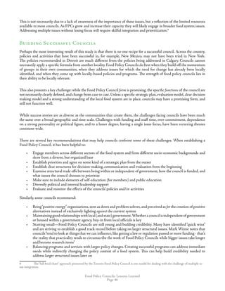 Food Policy Councils: Lessons Learned
Page 46
This is not necessarily due to a lack of awareness of the importance of these issues, but a reflection of the limited resources
available to most councils. As FPCs grow and increase their capacity they will likely engage in broader food system issues.
Addressing multiple issues without losing focus will require skilful integration and prioritization.
Building Successful Councils
Perhaps the most interesting result of this study is that there is no one recipe for a successful council. Across the country,
policies and activities that have been successful in, for example, New Mexico, may not have been tried in New York.
The policies recommended in Detroit are much different from the policies being addressed in Calgary. Councils cannot
necessarily apply a specific formula from another locality. Food Policy Councils do best when they build off the momentum
of groups in their own communities, when they address issues for which the need for change has already been locally
identified, and when they come up with locally-based policies and programs. The strength of food policy councils lies in
their ability to be locally relevant.
This also presents a key challenge: while the Food Policy Council form is promising, the specific functions of the council are
not necessarily clearly defined,and change from case to case.Unless a specific strategic plan,evaluation model,clear decision
making model and a strong understanding of the local food system are in place, councils may have a promising form, and
still not function well.
While success stories are as diverse as the communities that create them, the challenges facing councils have been much
the same over a broad geographic and time scale. Challenges with funding and staff time, over-commitment, dependence
on a strong personality or political figure, and to a lesser degree, having a single issue focus, have been recurring themes
continent-wide.
There are several key recommendations that may help councils confront some of these challenges. When establishing a
Food Policy Council, it has been helpful to:
•	 Engage members across different sectors of the food system and from different socio-economic backgrounds and
draw from a diverse, but organized base
•	 Establish priorities and agree on some kind of a strategic plan from the outset
•	 Establish clear structures for decision-making, communication and evaluation from the beginning
•	 Examine structural trade offs between being within or independent of government, how the council is funded, and
what issues the council chooses to prioritize
•	 Make sure to include elements of self-education (for members) and public education
•	 Diversify political and internal leadership support
•	 Evaluate and monitor the effects of the councils’ policies and/or activities
Similarly, some councils recommend:
•	 Being“positive energy”organizations,seen as doers and problem solvers,and perceived as for the creation of positive
alternatives instead of exclusively fighting against the current system
•	 Maintaininggoodrelationshipswithlocal(andstate)government.Whetheracouncilisindependentof government
or housed within a government agency, buy-in from local officials is key
•	 Starting small—Food Policy Councils are still young and building credibility. Many have identified “quick wins”
and are striving to establish a good track record before taking on larger structural issues. Mark Winne notes that
councils“tend to look at things that we can influence,like getting a law or regulation passed or more funding - that’s
the reality that practicality tends to circumscribe the work of Food Policy Councils while bigger issues take longer
and become research items”
•	 Balancing programs and services with larger policy changes. Creating successful programs can address immediate
needs while indirectly changing the policy context of a food system. This can help build credibility needed to
address larger structural issues later on
	 The“full food chain” approach pioneered by the Toronto Food Policy Council is one model for dealing with the challenge of multiple-is-
sue integration.
 