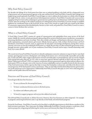 Food Policy Councils: Lessons Learned
Page 
Why Food Policy Councils?
For decades, the failings of our food system have been seen as isolated problems, to be dealt with by a fragmented array
of government and non-governmental agencies at the state and local level. Until Food Policy Councils, these failings were
largely being treated separately. Food Policy Councils began as a way to address the food system as a whole, often bringing
the weight of local, county or state government behind grassroots initiatives. Food Policy Councils work across sectors,
engaging with government policy and programs, grassroots/non-profit projects, local businesses and food workers. Instead
of many advocates working on the isolated symptoms of a failing food system, Food Policy Councils attempt to establish
platforms for coordinated action at the local level. In fact, most of the councils we spoke with were created at the behest
of community organizations that identified policy barriers to their work, and pushed for a Food Policy Council to create a
context to better facilitate their activities.
What is a Food Policy Council?
A Food Policy Council (FPC) consists of a group of representatives and stakeholders from many sectors of the food
system. Ideally, the councils include participants representing all five sectors of the food system (production, consumption,
processing, distribution and waste recycling). They often include anti-hunger and food justice advocates, educators, non-
profit organizations, concerned citizens, government officials, farmers, grocers, chefs, workers, food processors and food
distributors. Food Policy Councils create an opportunity for discussion and strategy development among these various
interests,and create an arena for studying the food system as a whole.Because they are often initiated by government actors,
through executive orders, public acts or joint resolutions, Food Policy Councils tend to enjoy a formal relationship with
local, city or state officials.
The central aim of most Food Policy Councils is to identify and propose innovative solutions to improve local or state food
systems, spurring local economic development and making food systems more environmentally sustainable and socially
just. To this end, FPCs often engage in food system research and make policy recommendations, and can even be charged
with writing food policy. Because no U.S. cities or states have agencies devoted explicitly to food (and since there is no
federal“Department of Food”), FPCs can improve coordination between government agencies whose policies influence the
food system. FPCs can also give voice to the concerns of various stakeholders and serve as public forums for the discussion
of key food system issues. In this capacity, they help to ensure that food policy is democratic and reflects the diverse needs
and perspectives of the food system’s various constituents.2
They can also help to build relationships between government,
non-profit and private sector organizations.Additionally, Food Policy Councils often play an active role in educating policy
makers and the public about the food system.
Function and Structure of Food Policy Councils
Councils generally have four functions:
•	 To serve as forums for discussing food issues,
•	 To foster coordination between sectors in the food system,
•	 To evaluate and influence policy, and
•	 To launch or support programs and services that address local needs.
Not all Food Policy Councils take on all four functions. However, these four functions are often integrated – for example
in programs connecting local farmers and co-ops directly to food banks and school lunch programs.
Forum for Food Issues - Food Policy Councils can be described as umbrella organizations in which diverse members of the
food movement participate. They create space for dialog. Additionally, Food Policy Councils attempt to work from a food
systems perspective, integrating and balancing the various issues and interests that shape the food system.3
 