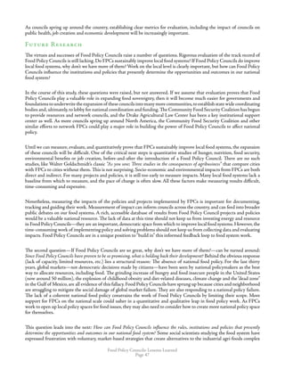 Food Policy Councils: Lessons Learned
Page 47
As councils spring up around the country, establishing clear metrics for evaluation, including the impact of councils on
public health, job creation and economic development will be increasingly important.
Future Research
The virtues and successes of Food Policy Councils raise a number of questions. Rigorous evaluation of the track record of
Food Policy Councils is still lacking. Do FPCs sustainably improve local food systems? If Food Policy Councils do improve
local food systems, why don’t we have more of them? Work on the local level is clearly important, but how can Food Policy
Councils influence the institutions and policies that presently determine the opportunities and outcomes in our national
food system?
In the course of this study, these questions were raised, but not answered. If we assume that evaluation proves that Food
Policy Councils play a valuable role in expanding food sovereignty, then it will become much easier for governments and
foundationstounderwritetheexpansionof thesecouncilsintomanymorecommunities,toestablishstatewidecoordinating
bodies and,ultimately,to lobby for national coordination and funding.The Community Food Security Coalition has begun
to provide resources and network councils, and the Drake Agricultural Law Center has been a key institutional support
center as well. As more councils spring up around North America, the Community Food Security Coalition and other
similar efforts to network FPCs could play a major role in building the power of Food Policy Councils to affect national
policy.
Until we can measure, evaluate, and quantitatively prove that FPCs sustainably improve local food systems, the expansion
of these councils will be difficult. One of the critical next steps is quantitative studies of hunger, nutrition, food security,
environmental benefits or job creation, before-and-after the introduction of a Food Policy Council. There are no such
studies, like Walter Goldschmidt’s classic “As you sow; Three studies in the consequences of agribusiness” that compare cities
with FPCs to cities without them. This is not surprising. Socio-economic and environmental impacts from FPCs are both
direct and indirect. For many projects and policies, it is still too early to measure impacts. Many local food systems lack a
baseline from which to measure, and the pace of change is often slow. All these factors make measuring results difficult,
time-consuming and expensive.
Nonetheless, measuring the impacts of the policies and projects implemented by FPCs is important for documenting,
tracking and guiding their work. Measurement of impact can inform councils across the country, and can feed into broader
public debates on our food systems. A rich, accessible database of results from Food Policy Council projects and policies
would be a valuable national resource. The lack of data at this time should not keep us from investing energy and resource
in Food Policy Councils—they are an important,democratic space from which to improve local food systems.However,the
time-consuming work of implementing policy and solving problems should not keep us from collecting data and evaluating
impacts. Food Policy Councils are in a unique position to“build in” this informed feedback loop to food system work.
The second question—If Food Policy Councils are so great, why don’t we have more of them?—can be turned around:
Since Food Policy Councils have proven to be so promising, what is holding back their development? Behind the obvious response
(lack of capacity, limited resources, etc.) lies a structural reason: The absence of national food policy. For the last thirty
years, global markets—not democratic decisions made by citizens—have been seen by national policymakers as the best
way to allocate resources, including food. The grinding increase of hungry and food insecure people in the United States
(now around 50 million), the explosion of childhood obesity and diet-related diseases, climate change and the“dead zone”
in the Gulf of Mexico, are all evidence of this fallacy. Food Policy Councils have sprung up because cities and neighborhood
are struggling to mitigate the social damage of global market failure. They are also responding to a national policy failure.
The lack of a coherent national food policy constrains the work of Food Policy Councils by limiting their scope. More
support for FPCs on the national scale could usher in a quantitative and qualitative leap in food policy work. As FPCs
work to open up local policy spaces for food issues, they may also need to consider how to create more national policy space
for themselves.
This question leads into the next: How can Food Policy Councils influence the rules, institutions and policies that presently
determine the opportunities and outcomes in our national food system? Some social scientists studying the food system have
expressed frustration with voluntary, market-based strategies that create alternatives to the industrial agri-foods complex
 