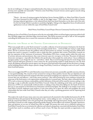 Food Policy Councils: Lessons Learned
Page 48
but do not challenge it. A change in national food policy, they claim, is necessary to ensure that the food system as a whole
becomes more equitable and sustainable.137
However, some Food Policy Council veterans caution against councils taking
powerful interests head on:
“There’s… the issue of coming up against the big boys: factory farming, GMOs, etc. Many Food Policy Councils
have been frustrated by their inability to take on the bigger issues… FPCs that have tried to take on factory
farming, industrial agriculture, or the industrial food chain have found themselves on the short end of the stick.
For the time being I think it is prudent to avoid those big fights.Taking on the oligopolistic forces of multinational
agribusiness is not yet within the scope of Food Policy Council work.”
	 Mark Winne, Food Policy Council Project Director Community Food Security Coalition
Perhaps not,but as Food Policy Councils grow,and as the size and weight of their social base begins to generate political will,
they will likely engage more with these larger, structural issues. This will be necessary, not only to“take on” the monopolies
controlling the food system, but to remove the constraints to effective food policy work.
Making the Road as we Travel: Convergence in Diversity
What many people refer to as the“food movement” is actually a collection of social movements: food justice, fair food, fair
trade, organic food, slow food, food security, food sovereignty, family farms… and local folks just trying to make things
better. The list is extensive because the problems with our food systems are systemic, increasing, and acute. While these
groups have much in common, it would be naïve to think that they coordinate their actions. Food Policy Councils are
just one expression of this “movement of movements.” Nevertheless, FPCs have a unique quality within this wide array
of activists, advocates and practitioners: they create democratic spaces for convergence in diversity. The power of informed,
democratic convergence—especially when linked to the specific places where people live, work and eat—has an additional,
emergent quality: it can change the way we—and others—think. This is social learning; the basis for social change. Food
Policy Councils hold great potential as action-centers for the social learning needed to build democracy into the food
system. By helping communities exercise agency over the parts of the food system that people do have the power to change,
and by building political will for deeper, systemic change, Food Policy Councils are“making the road as we travel” towards
better local food systems.
This is not to suggest that FPCs in and of themselves ensure democratic processes,sustainable,equitable outcomes,diversity,
or even good leadership. The councils we have reviewed are strong on these qualities, because they are relatively new and
have been built with the hard work and good will of their participants including many volunteers.As Food Policy Councils
increase their size and influence—and as they attract resources—they will be pressured by actors seeking to maintain the
status quo of the food system, or by opportunists seeking political or economic gain. The basic values commonly found in
FPCs, such as democracy, fairness, sustainability, and the celebration of diversity, will be tested by interests seeking to take
advantage, co-opt or politically neutralize Food Policy Councils. Unless the underlying social values and the grassroots
democracy of FPCs are systematically reinforced, there is nothing to keep them from falling into the hands of interests
that run at cross purposes to food democracy, food justice and food sovereignty. The challenge is not simply to start more
Food Policy Councils, implement more projects or write more policy, but to grow the values and strengthen the social
relationships that have made Food Policy Councils what they are today: a promising grassroots tool for improving local
food systems.
This study is the result of many voices, some new, some experienced, all committed to fair, healthy food systems for all. We
thank all of those who participated. By sharing these voices—and in adding our own—we hope that we can contribute to
both the national food debate and to the growing body of knowledge informing food system change. The experiences of
Food Policy Councils are wide-ranging and growing quickly. Despite our best efforts to be inclusive of people, experiences,
ideas and opinions, we are sure we missed more than we caught. We present this work, not as a definitive statement on
Food Policy Councils, but as an invitation for reflection and research among those concerned with food policy. Food Policy
Councils have much to contribute, and we all have much to learn. We hope this report provides an opportunity to do
both.
 