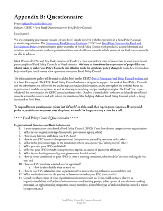 Food Policy Councils: Lessons Learned
Page 50
Appendix B: Questionnaire
From: oaklandfood@foodfirst.org
Subject: [CFSC / Food First] Questionnaire on Food Policy Councils
Dear [name],
We are contacting you because you are (or have been) closely involved with the operation of a Food Policy Council
or similar organization. The Community Food Security Coalition (CFSC) and Food First / Institute for Food and
Development Policy are partnering to gather examples of Food Policy Council work products, accomplishments and
activities; and information on the organizational structure of different councils; which sectors of the food system councils
are able to address.
 
Mark Winne of CFSC and Eric Holt-Giménez of Food First have assembled a team of researchers to study current and
past examples of Food Policy Councils in North America. We hope to learn from the experiences of people like you
what it takes to make Food Policy Councils into effective tools for significant policy change. It would be a tremendous
help to us if you could answer a few questions about your Food Policy Council.
The information we gather will be made available both on the CFSC’s North American Food Policy Council website, and
in a Food First report. The CFSC Food Policy Council website is designed to support the work of Food Policy Councils,
and the information we collect will be used to replace outdated information, and to strengthen the website’s focus on
organizational models and options, as well as advocacy, networking, and partnership strategies. The Food First report,
which will be introduced at the CFSC annual conference this October, is intended for both new and already-established
councils across the country, and will inform the direction of the fledgling Oakland Food Policy Council, which is being
incubated at Food First.
 
To respond to our questionnaire, please just hit“reply” on this email, then type in your responses. If you would
prefer to provide your responses over the phone, we would be happy to set up a time for a call.
* * * * * Food Policy Council Questionnaire * * * * *
Organizational Structure and Basic Information
1.	 Is your organization considered a Food Policy Council (FPC)? If not, how do you categorize your organization?
2.	 What is your organization type? (nonprofit, government agency, other)
3.	 How many full-time staff does your FPC have?
4.	 How is your FPC connected to government? (independent, created by executive order, other)
5.	 What is the government type in the jurisdiction where you operate? (i.e.“strong mayor”, other)
6.	 What year was your FPC established?
7.	 Why was your FPC formed? (in response to a report, as a result of grassroots effort, etc)
8.	 What is your funding source? (grants, government funded, other)
9.	 How is power distributed in your FPC? (is there a steering committee, what model of decision-making do you
use, etc)
10.	 How are FPC members selected and/or appointed?
a.	 How do they decide what to work on?
11.	 How is your FPC related to other organizations? (resource-sharing, influence, accountability, etc)
12.	 What methods or metrics do you use to determine whether your FPC is successful?
13.	 Could you share copies of your organizational documents with us? (This could include a charter, an
organizational chart and/or list of subcommittees and working groups, a description of your decision-making
processes, an application for prospective council members, a list of the types of stakeholders the council is meant
to represent, etc.)
 