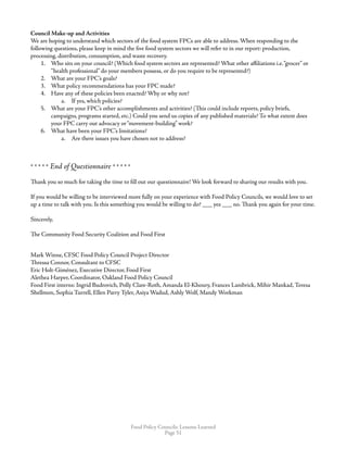 Food Policy Councils: Lessons Learned
Page 51
Council Make-up and Activities
We are hoping to understand which sectors of the food system FPCs are able to address. When responding to the
following questions, please keep in mind the five food system sectors we will refer to in our report: production,
processing, distribution, consumption, and waste recovery.
1.	 Who sits on your council? (Which food system sectors are represented? What other affiliations i.e.“grocer” or
“health professional” do your members possess, or do you require to be represented?)
2.	 What are your FPC’s goals?
3.	 What policy recommendations has your FPC made?
4.	 Have any of these policies been enacted? Why or why not?
a.	 If yes, which policies?
5.	 What are your FPC’s other accomplishments and activities? (This could include reports, policy briefs,
campaigns, programs started, etc.) Could you send us copies of any published materials? To what extent does
your FPC carry out advocacy or“movement-building” work?
6.	 What have been your FPC’s limitations?
a.	 Are there issues you have chosen not to address?
* * * * * End of Questionnaire * * * * * 
Thank you so much for taking the time to fill out our questionnaire! We look forward to sharing our results with you.
If you would be willing to be interviewed more fully on your experience with Food Policy Councils, we would love to set
up a time to talk with you. Is this something you would be willing to do? ___ yes ___ no. Thank you again for your time. 
 
Sincerely,
The Community Food Security Coalition and Food First
Mark Winne, CFSC Food Policy Council Project Director
Thressa Connor, Consultant to CFSC
Eric Holt-Giménez, Executive Director, Food First
Alethea Harper, Coordinator, Oakland Food Policy Council
Food First interns: Ingrid Budrovich, Polly Clare-Roth, Amanda El-Khoury, Frances Lambrick, Mihir Mankad, Teresa
Shellmon, Sophia Turrell, Ellen Parry Tyler, Asiya Wadud, Ashly Wolf, Mandy Workman
 