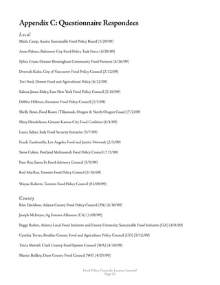 Food Policy Councils: Lessons Learned
Page 52
Appendix C: Questionnaire Respondees
Local
Marla Camp, Austin Sustainable Food Policy Board (5/29/09)
Anne Palmer, Baltimore City Food Policy Task Force (4/20/09)
Sylvia Crum, Greater Birmingham Community Food Partners (6/26/09)
Devorah Kahn, City of Vancouver Food Policy Council (2/12/09)
Tori Ford, Denver Food and Agricultural Policy (6/22/09)
Salima Jones-Daley, East New York Food Policy Council (2/10/09)
Debbie Hillman, Evanston Food Policy Council (2/5/09)
Shelly Bowe, Food Roots (Tillamook, Oregon  North Oregon Coast) (7/2/09)
Mary Hendrikson, Greater Kansas City Food Coalition (6/4/09)
Laura Salyer, Indy Food Security Initiative (5/7/09)
Frank Tamborello, Los Angeles Food and Justice Network (2/5/09)
Steve Cohen, Portland Multnomah Food Policy Council (7/2/09)
Pam Roy, Santa Fe Food Advisory Council (5/5/09)
Rod MacRae, Toronto Food Policy Council (3/10/09)
Wayne Roberts, Toronto Food Policy Council (03/09/09)
County
Kim Davidson, Adams County Food Policy Council (PA) (6/30/09)
Joseph McIntyre, Ag Futures Alliances (CA) (1/09/09)
Peggy Barlett, Atlanta Local Food Initiative and Emory University Sustainable Food Initiative (GA) (4/8/09)
Cynthia Torres, Boulder County Food and Agriculture Policy Council (CO) (5/12/09)
Tricia Mortell, Clark County Food System Council (WA) (4/10/09)
Martin Bailkey, Dane County Food Council (WI) (4/23/09)
 